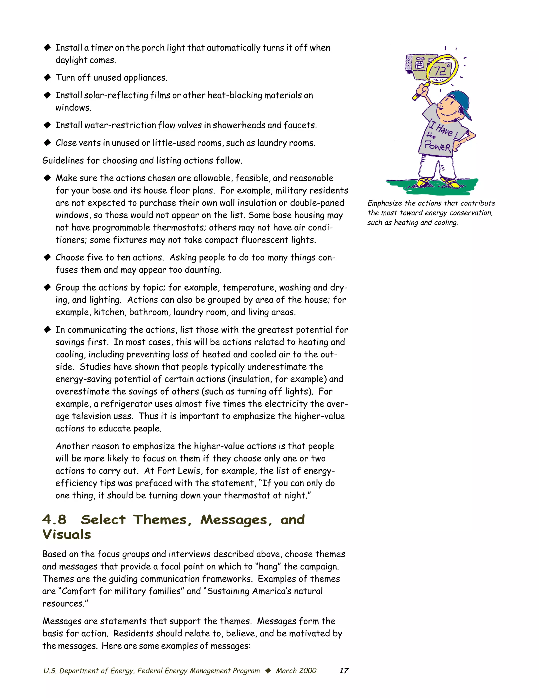 © Install a timer on the porch light that automatically turns it off when
  daylight comes.
© Turn off unused appliances.
© Install solar-reflecting films or other heat-blocking materials on
  windows.
© Install water-restriction flow valves in showerheads and faucets.
© Close vents in unused or little-used rooms, such as laundry rooms.
Guidelines for choosing and listing actions follow.
© Make sure the actions chosen are allowable, feasible, and reasonable
  for your base and its house floor plans. For example, military residents
  are not expected to purchase their own wall insulation or double-paned         Emphasize the actions that contribute
  windows, so those would not appear on the list. Some base housing may          the most toward energy conservation,
                                                                                 such as heating and cooling.
  not have programmable thermostats; others may not have air condi­
  tioners; some fixtures may not take compact fluorescent lights.
© Choose five to ten actions. Asking people to do too many things con­
  fuses them and may appear too daunting.

© Group the actions by topic; for example, temperature, washing and dry­
  ing, and lighting. Actions can also be grouped by area of the house; for
  example, kitchen, bathroom, laundry room, and living areas.

© In communicating the actions, list those with the greatest potential for
  savings first. In most cases, this will be actions related to heating and
  cooling, including preventing loss of heated and cooled air to the out­
  side. Studies have shown that people typically underestimate the
  energy-saving potential of certain actions (insulation, for example) and
  overestimate the savings of others (such as turning off lights). For
  example, a refrigerator uses almost five times the electricity the aver­
  age television uses. Thus it is important to emphasize the higher-value
  actions to educate people.

   Another reason to emphasize the higher-value actions is that people
   will be more likely to focus on them if they choose only one or two
   actions to carry out. At Fort Lewis, for example, the list of energy-
   efficiency tips was prefaced with the statement, “If you can only do
   one thing, it should be turning down your thermostat at night.”

4.8 Select Themes, Messages, and
Visuals
Based on the focus groups and interviews described above, choose themes
and messages that provide a focal point on which to “hang” the campaign.
Themes are the guiding communication frameworks. Examples of themes
are “Comfort for military families” and “Sustaining America’s natural
resources.”

Messages are statements that support the themes. Messages form the
basis for action. Residents should relate to, believe, and be motivated by
the messages. Here are some examples of messages:

U.S. Department of Energy, Federal Energy Management Program © March 2000   17
 