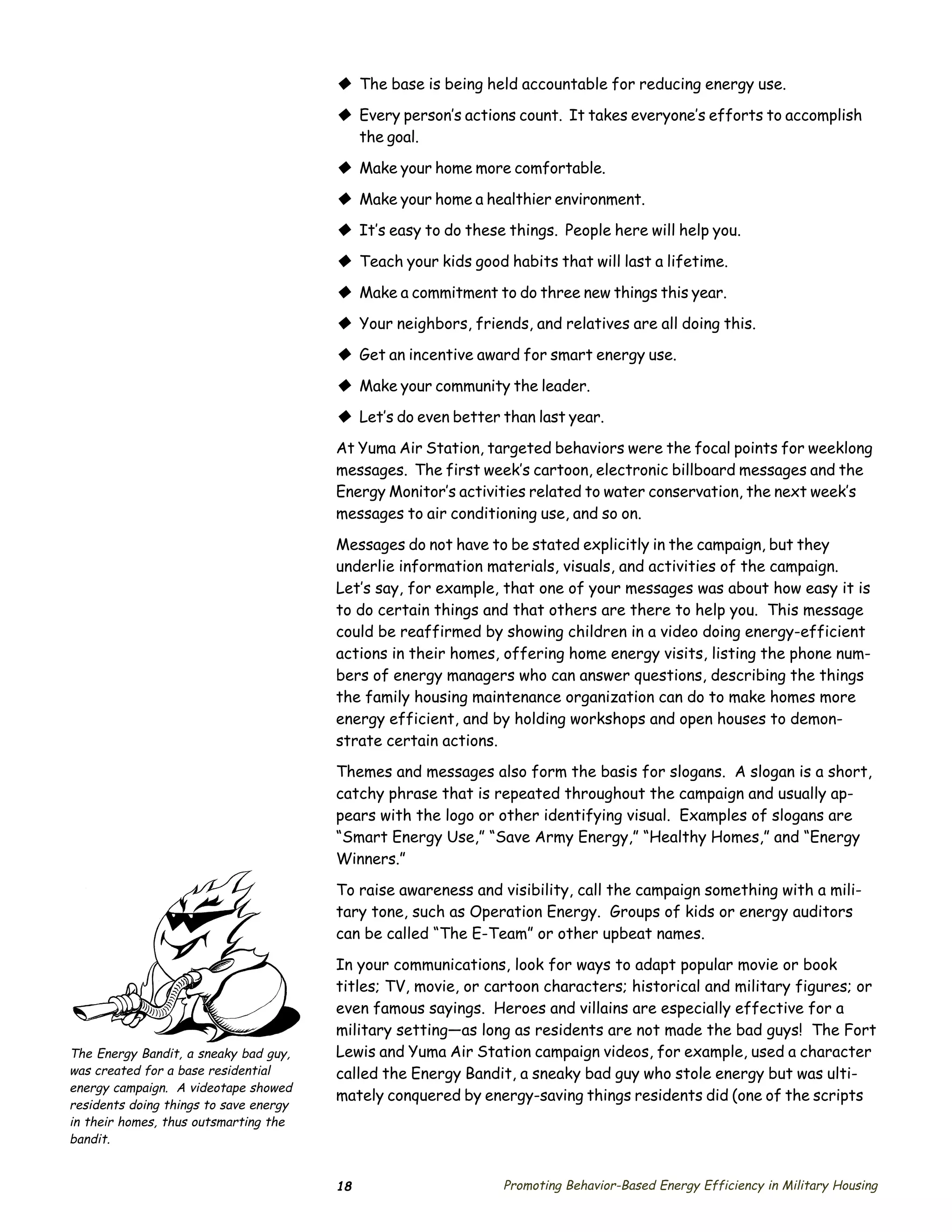 © The base is being held accountable for reducing energy use.
                                        © Every person’s actions count. It takes everyone’s efforts to accomplish
                                          the goal.

                                        © Make your home more comfortable.
                                        © Make your home a healthier environment.
                                        © It’s easy to do these things. People here will help you.
                                        © Teach your kids good habits that will last a lifetime.
                                        © Make a commitment to do three new things this year.
                                        © Your neighbors, friends, and relatives are all doing this.
                                        © Get an incentive award for smart energy use.
                                        © Make your community the leader.
                                        © Let’s do even better than last year.
                                        At Yuma Air Station, targeted behaviors were the focal points for weeklong
                                        messages. The first week’s cartoon, electronic billboard messages and the
                                        Energy Monitor’s activities related to water conservation, the next week’s
                                        messages to air conditioning use, and so on.

                                        Messages do not have to be stated explicitly in the campaign, but they
                                        underlie information materials, visuals, and activities of the campaign.
                                        Let’s say, for example, that one of your messages was about how easy it is
                                        to do certain things and that others are there to help you. This message
                                        could be reaffirmed by showing children in a video doing energy-efficient
                                        actions in their homes, offering home energy visits, listing the phone num­
                                        bers of energy managers who can answer questions, describing the things
                                        the family housing maintenance organization can do to make homes more
                                        energy efficient, and by holding workshops and open houses to demon­
                                        strate certain actions.
                                        Themes and messages also form the basis for slogans. A slogan is a short,
                                        catchy phrase that is repeated throughout the campaign and usually ap­
                                        pears with the logo or other identifying visual. Examples of slogans are
                                        “Smart Energy Use,” “Save Army Energy,” “Healthy Homes,” and “Energy
                                        Winners.”

                                        To raise awareness and visibility, call the campaign something with a mili­
                                        tary tone, such as Operation Energy. Groups of kids or energy auditors
                                        can be called “The E-Team” or other upbeat names.

                                        In your communications, look for ways to adapt popular movie or book
                                        titles; TV, movie, or cartoon characters; historical and military figures; or
                                        even famous sayings. Heroes and villains are especially effective for a
                                        military setting—as long as residents are not made the bad guys! The Fort
The Energy Bandit, a sneaky bad guy,    Lewis and Yuma Air Station campaign videos, for example, used a character
was created for a base residential      called the Energy Bandit, a sneaky bad guy who stole energy but was ulti­
energy campaign. A videotape showed
                                        mately conquered by energy-saving things residents did (one of the scripts
residents doing things to save energy
in their homes, thus outsmarting the
bandit.


                                        18                     Promoting Behavior-Based Energy Efficiency in Military Housing
 