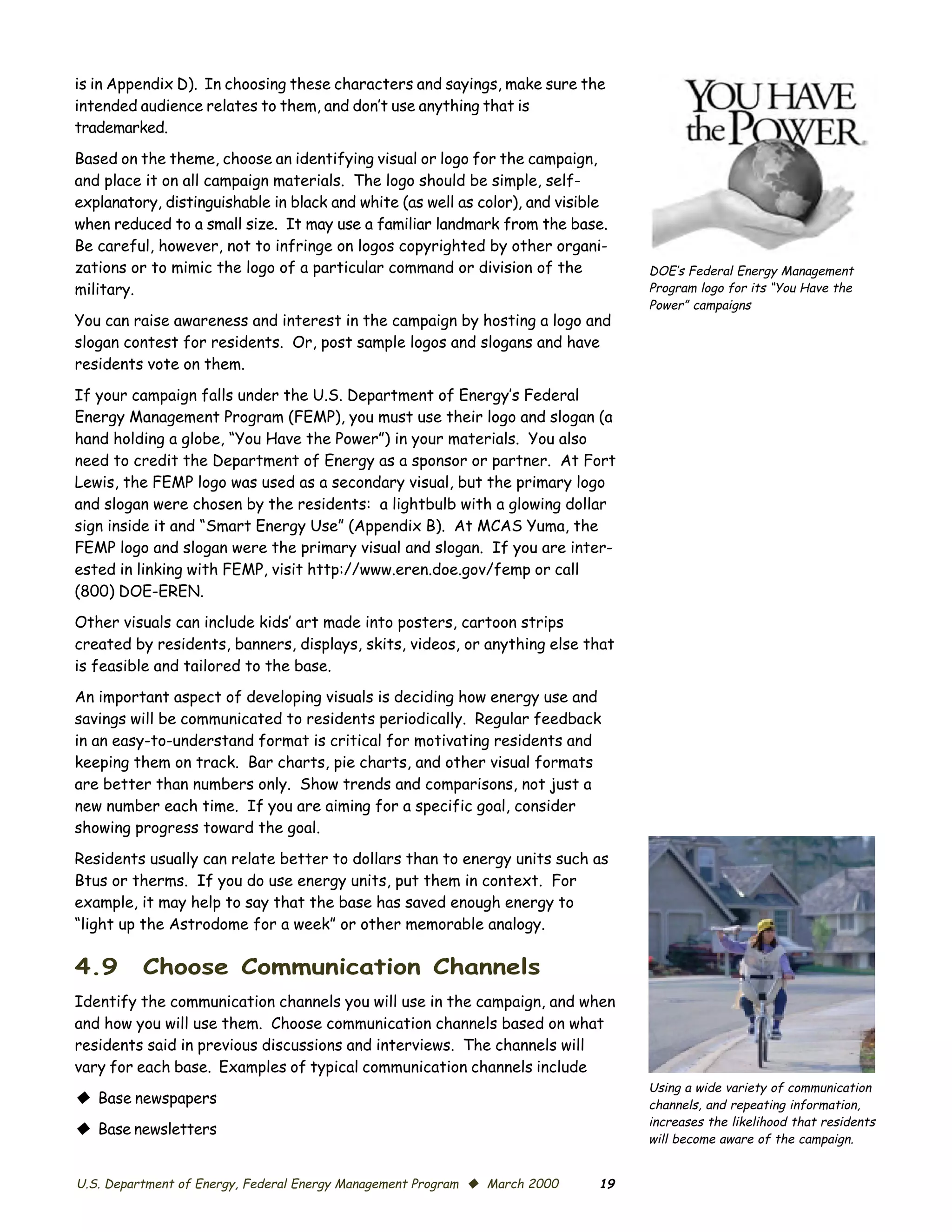 is in Appendix D). In choosing these characters and sayings, make sure the
intended audience relates to them, and don’t use anything that is
trademarked.

Based on the theme, choose an identifying visual or logo for the campaign,
and place it on all campaign materials. The logo should be simple, self-
explanatory, distinguishable in black and white (as well as color), and visible
when reduced to a small size. It may use a familiar landmark from the base.
Be careful, however, not to infringe on logos copyrighted by other organi­
zations or to mimic the logo of a particular command or division of the           DOE’s Federal Energy Management
military.                                                                         Program logo for its “You Have the
                                                                                  Power” campaigns
You can raise awareness and interest in the campaign by hosting a logo and
slogan contest for residents. Or, post sample logos and slogans and have
residents vote on them.

If your campaign falls under the U.S. Department of Energy’s Federal
Energy Management Program (FEMP), you must use their logo and slogan (a
hand holding a globe, “You Have the Power”) in your materials. You also
need to credit the Department of Energy as a sponsor or partner. At Fort
Lewis, the FEMP logo was used as a secondary visual, but the primary logo
and slogan were chosen by the residents: a lightbulb with a glowing dollar
sign inside it and “Smart Energy Use” (Appendix B). At MCAS Yuma, the
FEMP logo and slogan were the primary visual and slogan. If you are inter­
ested in linking with FEMP, visit http://www.eren.doe.gov/femp or call
(800) DOE-EREN.
Other visuals can include kids’ art made into posters, cartoon strips
created by residents, banners, displays, skits, videos, or anything else that
is feasible and tailored to the base.
An important aspect of developing visuals is deciding how energy use and
savings will be communicated to residents periodically. Regular feedback
in an easy-to-understand format is critical for motivating residents and
keeping them on track. Bar charts, pie charts, and other visual formats
are better than numbers only. Show trends and comparisons, not just a
new number each time. If you are aiming for a specific goal, consider
showing progress toward the goal.

Residents usually can relate better to dollars than to energy units such as
Btus or therms. If you do use energy units, put them in context. For
example, it may help to say that the base has saved enough energy to
“light up the Astrodome for a week” or other memorable analogy.

4.9       Choose Communication Channels
Identify the communication channels you will use in the campaign, and when
and how you will use them. Choose communication channels based on what
residents said in previous discussions and interviews. The channels will
vary for each base. Examples of typical communication channels include
                                                                                  Using a wide variety of communication
© Base newspapers                                                                 channels, and repeating information,
                                                                                  increases the likelihood that residents
© Base newsletters
                                                                                  will become aware of the campaign.


U.S. Department of Energy, Federal Energy Management Program © March 2000    19
 