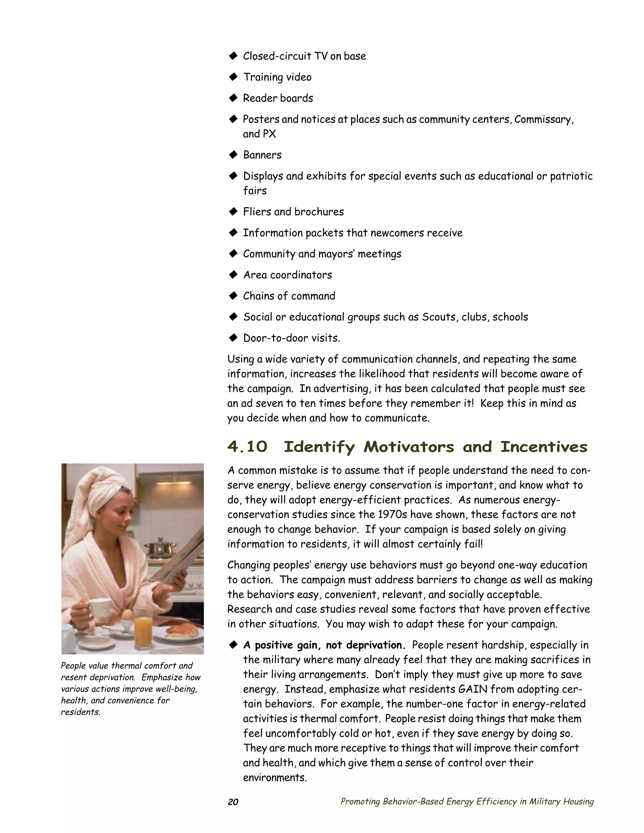 © Closed-circuit TV on base
                                      © Training video
                                      © Reader boards
                                      © Posters and notices at places such as community centers, Commissary,
                                        and PX

                                      © Banners
                                      © Displays and exhibits for special events such as educational or patriotic
                                        fairs

                                      © Fliers and brochures
                                      © Information packets that newcomers receive
                                      © Community and mayors’ meetings
                                      © Area coordinators
                                      © Chains of command
                                      © Social or educational groups such as Scouts, clubs, schools
                                      © Door-to-door visits.
                                      Using a wide variety of communication channels, and repeating the same
                                      information, increases the likelihood that residents will become aware of
                                      the campaign. In advertising, it has been calculated that people must see
                                      an ad seven to ten times before they remember it! Keep this in mind as
                                      you decide when and how to communicate.

                                      4.10        Identify Motivators and Incentives
                                      A common mistake is to assume that if people understand the need to con­
                                      serve energy, believe energy conservation is important, and know what to
                                      do, they will adopt energy-efficient practices. As numerous energy-
                                      conservation studies since the 1970s have shown, these factors are not
                                      enough to change behavior. If your campaign is based solely on giving
                                      information to residents, it will almost certainly fail!
                                      Changing peoples’ energy use behaviors must go beyond one-way education
                                      to action. The campaign must address barriers to change as well as making
                                      the behaviors easy, convenient, relevant, and socially acceptable.
                                      Research and case studies reveal some factors that have proven effective
                                      in other situations. You may wish to adapt these for your campaign.

                                      © A positive gain, not deprivation. People resent hardship, especially in
                                        the military where many already feel that they are making sacrifices in
People value thermal comfort and
resent deprivation. Emphasize how       their living arrangements. Don’t imply they must give up more to save
various actions improve well-being,     energy. Instead, emphasize what residents GAIN from adopting cer­
health, and convenience for             tain behaviors. For example, the number-one factor in energy-related
residents.
                                        activities is thermal comfort. People resist doing things that make them
                                        feel uncomfortably cold or hot, even if they save energy by doing so.
                                        They are much more receptive to things that will improve their comfort
                                        and health, and which give them a sense of control over their
                                        environments.

                                      20                       Promoting Behavior-Based Energy Efficiency in Military Housing
 