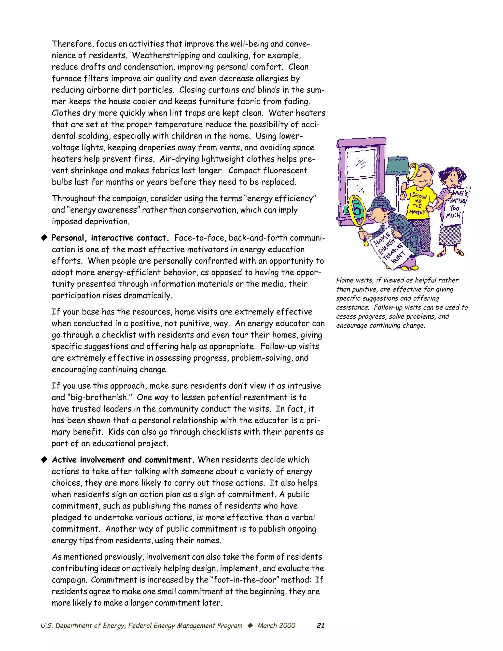Therefore, focus on activities that improve the well-being and conve­
   nience of residents. Weatherstripping and caulking, for example,
   reduce drafts and condensation, improving personal comfort. Clean
   furnace filters improve air quality and even decrease allergies by
   reducing airborne dirt particles. Closing curtains and blinds in the sum­
   mer keeps the house cooler and keeps furniture fabric from fading.
   Clothes dry more quickly when lint traps are kept clean. Water heaters
   that are set at the proper temperature reduce the possibility of acci­
   dental scalding, especially with children in the home. Using lower-
   voltage lights, keeping draperies away from vents, and avoiding space
   heaters help prevent fires. Air-drying lightweight clothes helps pre­
   vent shrinkage and makes fabrics last longer. Compact fluorescent
   bulbs last for months or years before they need to be replaced.
   Throughout the campaign, consider using the terms “energy efficiency”
   and “energy awareness” rather than conservation, which can imply
   imposed deprivation.
© Personal, interactive contact. Face-to-face, back-and-forth communi­
  cation is one of the most effective motivators in energy education
  efforts. When people are personally confronted with an opportunity to
  adopt more energy-efficient behavior, as opposed to having the oppor­
                                                                                 Home visits, if viewed as helpful rather
  tunity presented through information materials or the media, their
                                                                                 than punitive, are effective for giving
  participation rises dramatically.                                              specific suggestions and offering
                                                                                 assistance. Follow-up visits can be used to
   If your base has the resources, home visits are extremely effective
                                                                                 assess progress, solve problems, and
   when conducted in a positive, not punitive, way. An energy educator can       encourage continuing change.
   go through a checklist with residents and even tour their homes, giving
   specific suggestions and offering help as appropriate. Follow-up visits
   are extremely effective in assessing progress, problem-solving, and
   encouraging continuing change.
   If you use this approach, make sure residents don’t view it as intrusive
   and “big-brotherish.” One way to lessen potential resentment is to
   have trusted leaders in the community conduct the visits. In fact, it
   has been shown that a personal relationship with the educator is a pri­
   mary benefit. Kids can also go through checklists with their parents as
   part of an educational project.
© Active involvement and commitment. When residents decide which
  actions to take after talking with someone about a variety of energy
  choices, they are more likely to carry out those actions. It also helps
  when residents sign an action plan as a sign of commitment. A public
  commitment, such as publishing the names of residents who have
  pledged to undertake various actions, is more effective than a verbal
  commitment. Another way of public commitment is to publish ongoing
  energy tips from residents, using their names.

   As mentioned previously, involvement can also take the form of residents
   contributing ideas or actively helping design, implement, and evaluate the
   campaign. Commitment is increased by the “foot-in-the-door” method: If
   residents agree to make one small commitment at the beginning, they are
   more likely to make a larger commitment later.

U.S. Department of Energy, Federal Energy Management Program © March 2000   21
 