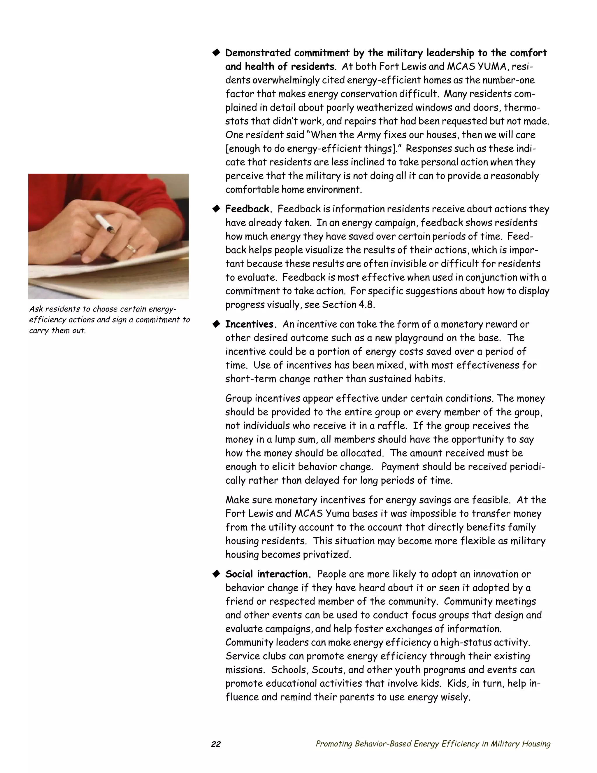© Demonstrated commitment by the military leadership to the comfort
                                                and health of residents. At both Fort Lewis and MCAS YUMA, resi­
                                                dents overwhelmingly cited energy-efficient homes as the number-one
                                                factor that makes energy conservation difficult. Many residents com­
                                                plained in detail about poorly weatherized windows and doors, thermo­
                                                stats that didn’t work, and repairs that had been requested but not made.
                                                One resident said “When the Army fixes our houses, then we will care
                                                [enough to do energy-efficient things].” Responses such as these indi­
                                                cate that residents are less inclined to take personal action when they
                                                perceive that the military is not doing all it can to provide a reasonably
                                                comfortable home environment.
                                              © Feedback. Feedback is information residents receive about actions they
                                                have already taken. In an energy campaign, feedback shows residents
                                                how much energy they have saved over certain periods of time. Feed­
                                                back helps people visualize the results of their actions, which is impor­
                                                tant because these results are often invisible or difficult for residents
                                                to evaluate. Feedback is most effective when used in conjunction with a
                                                commitment to take action. For specific suggestions about how to display
Ask residents to choose certain energy-         progress visually, see Section 4.8.
efficiency actions and sign a commitment to
                                              © Incentives. An incentive can take the form of a monetary reward or
carry them out.
                                                other desired outcome such as a new playground on the base. The
                                                incentive could be a portion of energy costs saved over a period of
                                                time. Use of incentives has been mixed, with most effectiveness for
                                                short-term change rather than sustained habits.

                                                   Group incentives appear effective under certain conditions. The money
                                                   should be provided to the entire group or every member of the group,
                                                   not individuals who receive it in a raffle. If the group receives the
                                                   money in a lump sum, all members should have the opportunity to say
                                                   how the money should be allocated. The amount received must be
                                                   enough to elicit behavior change. Payment should be received periodi­
                                                   cally rather than delayed for long periods of time.

                                                   Make sure monetary incentives for energy savings are feasible. At the
                                                   Fort Lewis and MCAS Yuma bases it was impossible to transfer money
                                                   from the utility account to the account that directly benefits family
                                                   housing residents. This situation may become more flexible as military
                                                   housing becomes privatized.

                                              © Social interaction. People are more likely to adopt an innovation or
                                                behavior change if they have heard about it or seen it adopted by a
                                                friend or respected member of the community. Community meetings
                                                and other events can be used to conduct focus groups that design and
                                                evaluate campaigns, and help foster exchanges of information.
                                                Community leaders can make energy efficiency a high-status activity.
                                                Service clubs can promote energy efficiency through their existing
                                                missions. Schools, Scouts, and other youth programs and events can
                                                promote educational activities that involve kids. Kids, in turn, help in­
                                                fluence and remind their parents to use energy wisely.



                                              22                      Promoting Behavior-Based Energy Efficiency in Military Housing
 