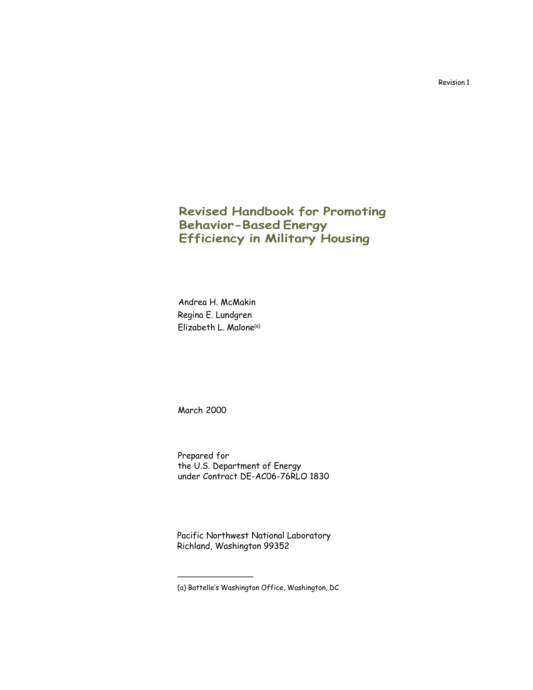 Revision 1




Revised Handbook for Promoting
Behavior-Based Energy
Efficiency in Military Housing




Andrea H. McMakin
Regina E. Lundgren
Elizabeth L. Malone(a)




March 2000




Prepared for
the U.S. Department of Energy
under Contract DE-AC06-76RLO 1830




Pacific Northwest National Laboratory
Richland, Washington 99352



(a) Battelle’s Washington Office, Washington, DC
 
