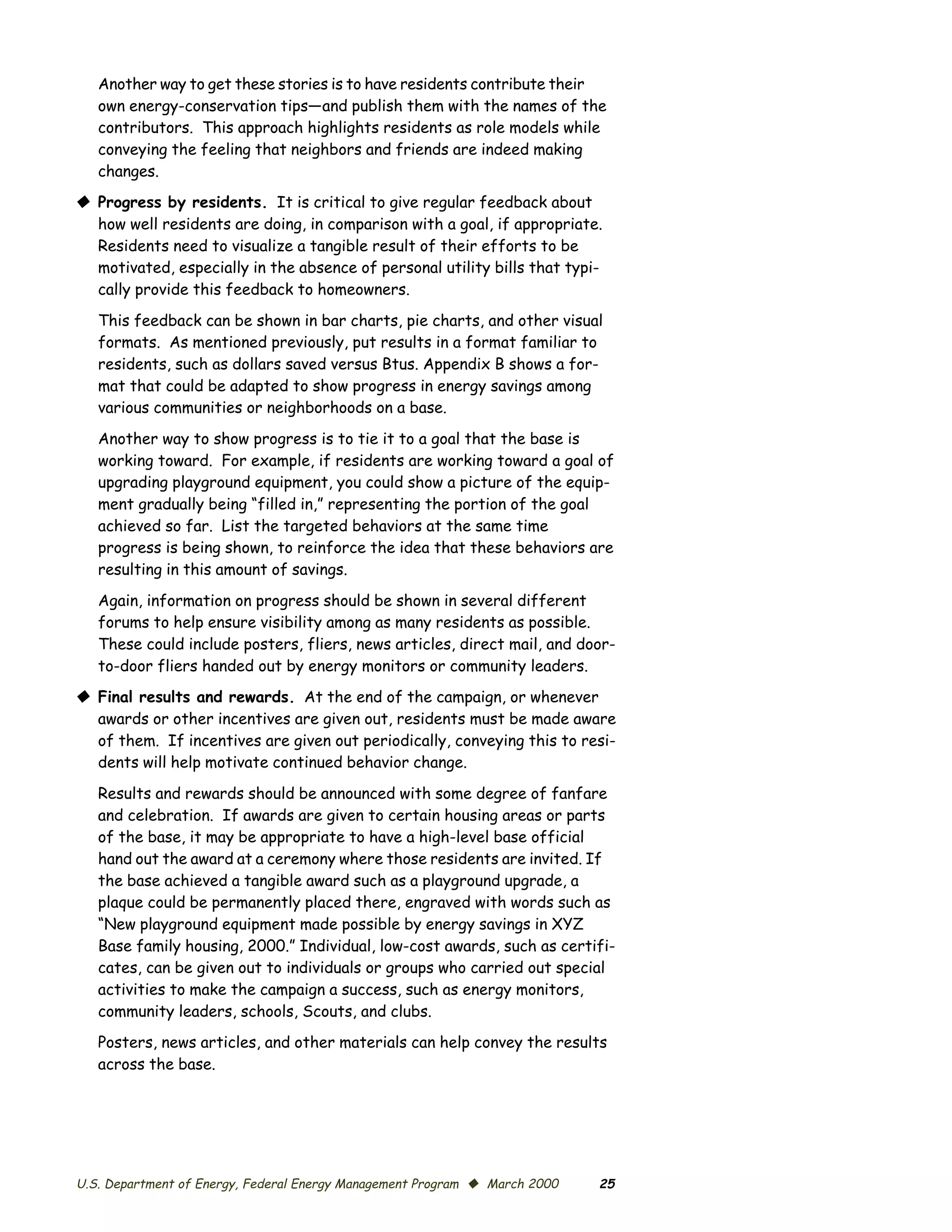 Another way to get these stories is to have residents contribute their
   own energy-conservation tips—and publish them with the names of the
   contributors. This approach highlights residents as role models while
   conveying the feeling that neighbors and friends are indeed making
   changes.
© Progress by residents. It is critical to give regular feedback about
  how well residents are doing, in comparison with a goal, if appropriate.
  Residents need to visualize a tangible result of their efforts to be
  motivated, especially in the absence of personal utility bills that typi­
  cally provide this feedback to homeowners.

   This feedback can be shown in bar charts, pie charts, and other visual
   formats. As mentioned previously, put results in a format familiar to
   residents, such as dollars saved versus Btus. Appendix B shows a for­
   mat that could be adapted to show progress in energy savings among
   various communities or neighborhoods on a base.

   Another way to show progress is to tie it to a goal that the base is
   working toward. For example, if residents are working toward a goal of
   upgrading playground equipment, you could show a picture of the equip­
   ment gradually being “filled in,” representing the portion of the goal
   achieved so far. List the targeted behaviors at the same time
   progress is being shown, to reinforce the idea that these behaviors are
   resulting in this amount of savings.

   Again, information on progress should be shown in several different
   forums to help ensure visibility among as many residents as possible.
   These could include posters, fliers, news articles, direct mail, and door-
   to-door fliers handed out by energy monitors or community leaders.
© Final results and rewards. At the end of the campaign, or whenever
  awards or other incentives are given out, residents must be made aware
  of them. If incentives are given out periodically, conveying this to resi­
  dents will help motivate continued behavior change.

   Results and rewards should be announced with some degree of fanfare
   and celebration. If awards are given to certain housing areas or parts
   of the base, it may be appropriate to have a high-level base official
   hand out the award at a ceremony where those residents are invited. If
   the base achieved a tangible award such as a playground upgrade, a
   plaque could be permanently placed there, engraved with words such as
   “New playground equipment made possible by energy savings in XYZ
   Base family housing, 2000.” Individual, low-cost awards, such as certifi­
   cates, can be given out to individuals or groups who carried out special
   activities to make the campaign a success, such as energy monitors,
   community leaders, schools, Scouts, and clubs.
   Posters, news articles, and other materials can help convey the results
   across the base.




U.S. Department of Energy, Federal Energy Management Program © March 2000   25
 