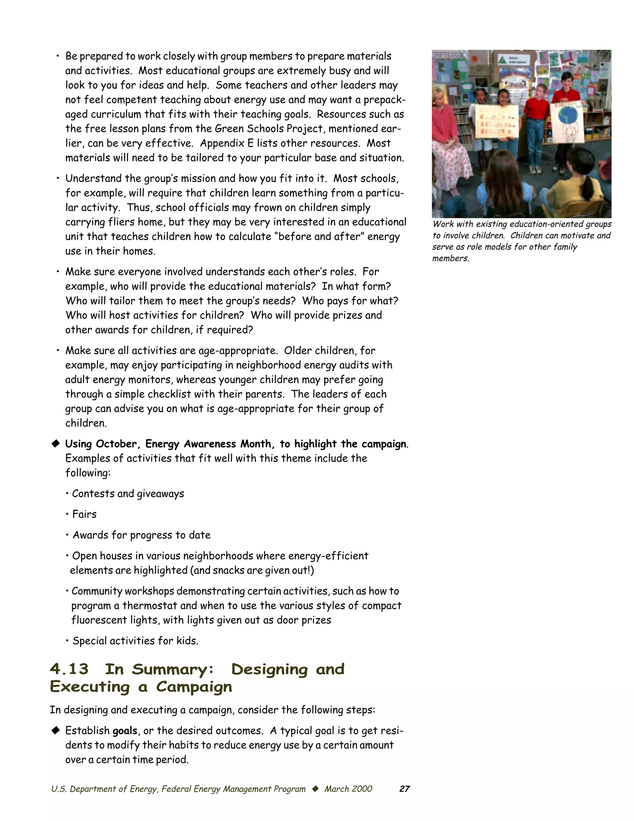 •	 Be prepared to work closely with group members to prepare materials
    and activities. Most educational groups are extremely busy and will
    look to you for ideas and help. Some teachers and other leaders may
    not feel competent teaching about energy use and may want a prepack­
    aged curriculum that fits with their teaching goals. Resources such as
    the free lesson plans from the Green Schools Project, mentioned ear­
    lier, can be very effective. Appendix E lists other resources. Most
    materials will need to be tailored to your particular base and situation.
 •	 Understand the group’s mission and how you fit into it. Most schools,
    for example, will require that children learn something from a particu­
    lar activity. Thus, school officials may frown on children simply
    carrying fliers home, but they may be very interested in an educational      Work with existing education-oriented groups
    unit that teaches children how to calculate “before and after” energy        to involve children. Children can motivate and
                                                                                 serve as role models for other family
    use in their homes.
                                                                                 members.
 •	 Make sure everyone involved understands each other’s roles. For
    example, who will provide the educational materials? In what form?
    Who will tailor them to meet the group’s needs? Who pays for what?
    Who will host activities for children? Who will provide prizes and
    other awards for children, if required?

 •	 Make sure all activities are age-appropriate. Older children, for

    example, may enjoy participating in neighborhood energy audits with

    adult energy monitors, whereas younger children may prefer going

    through a simple checklist with their parents. The leaders of each

    group can advise you on what is age-appropriate for their group of

    children.


© Using October, Energy Awareness Month, to highlight the campaign.
  Examples of activities that fit well with this theme include the
  following:

   • Contests and giveaways
   • Fairs

   • Awards for progress to date

   • Open houses in various neighborhoods where energy-efficient

    elements are highlighted (and snacks are given out!)


   • Community workshops demonstrating certain activities, such as how to
     program a thermostat and when to use the various styles of compact
     fluorescent lights, with lights given out as door prizes

   • Special activities for kids.

4.13 In Summary: Designing and
Executing a Campaign
In designing and executing a campaign, consider the following steps:

© Establish goals, or the desired outcomes. A typical goal is to get resi­
  dents to modify their habits to reduce energy use by a certain amount
  over a certain time period.

U.S. Department of Energy, Federal Energy Management Program © March 2000   27
 