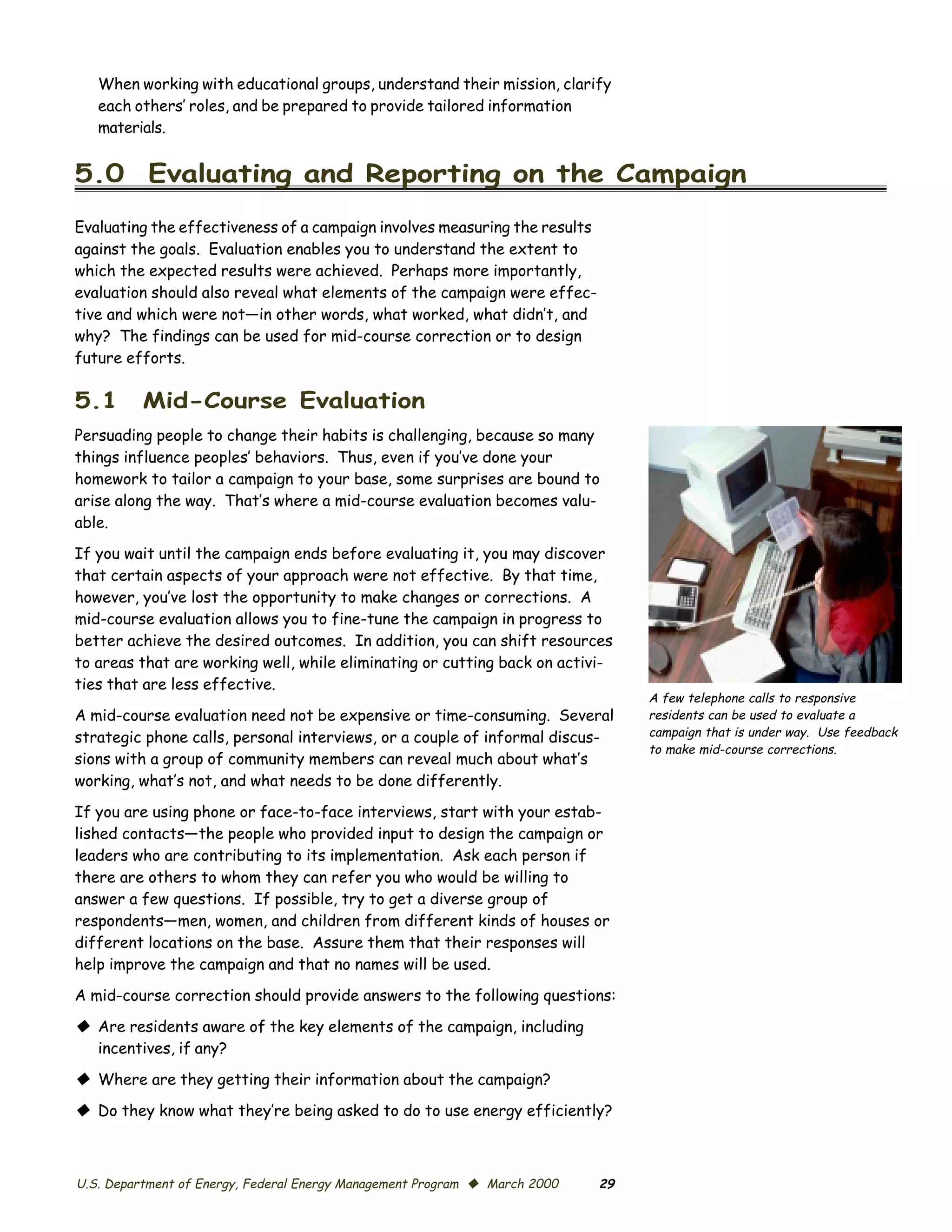 When working with educational groups, understand their mission, clarify

   each others’ roles, and be prepared to provide tailored information

   materials.



5.0 Evaluating and Reporting on the Campaign

Evaluating the effectiveness of a campaign involves measuring the results
against the goals. Evaluation enables you to understand the extent to
which the expected results were achieved. Perhaps more importantly,
evaluation should also reveal what elements of the campaign were effec­
tive and which were not—in other words, what worked, what didn’t, and
why? The findings can be used for mid-course correction or to design
future efforts.

5.1       Mid-Course Evaluation
Persuading people to change their habits is challenging, because so many
things influence peoples’ behaviors. Thus, even if you’ve done your
homework to tailor a campaign to your base, some surprises are bound to
arise along the way. That’s where a mid-course evaluation becomes valu­
able.
If you wait until the campaign ends before evaluating it, you may discover
that certain aspects of your approach were not effective. By that time,
however, you’ve lost the opportunity to make changes or corrections. A
mid-course evaluation allows you to fine-tune the campaign in progress to
better achieve the desired outcomes. In addition, you can shift resources
to areas that are working well, while eliminating or cutting back on activi­
ties that are less effective.
                                                                                 A few telephone calls to responsive
A mid-course evaluation need not be expensive or time-consuming. Several         residents can be used to evaluate a
strategic phone calls, personal interviews, or a couple of informal discus­      campaign that is under way. Use feedback
                                                                                 to make mid-course corrections.
sions with a group of community members can reveal much about what’s
working, what’s not, and what needs to be done differently.

If you are using phone or face-to-face interviews, start with your estab­
lished contacts—the people who provided input to design the campaign or
leaders who are contributing to its implementation. Ask each person if
there are others to whom they can refer you who would be willing to
answer a few questions. If possible, try to get a diverse group of
respondents—men, women, and children from different kinds of houses or
different locations on the base. Assure them that their responses will
help improve the campaign and that no names will be used.

A mid-course correction should provide answers to the following questions:

© Are residents aware of the key elements of the campaign, including
  incentives, if any?

© Where are they getting their information about the campaign?
© Do they know what they’re being asked to do to use energy efficiently?



U.S. Department of Energy, Federal Energy Management Program © March 2000   29
 