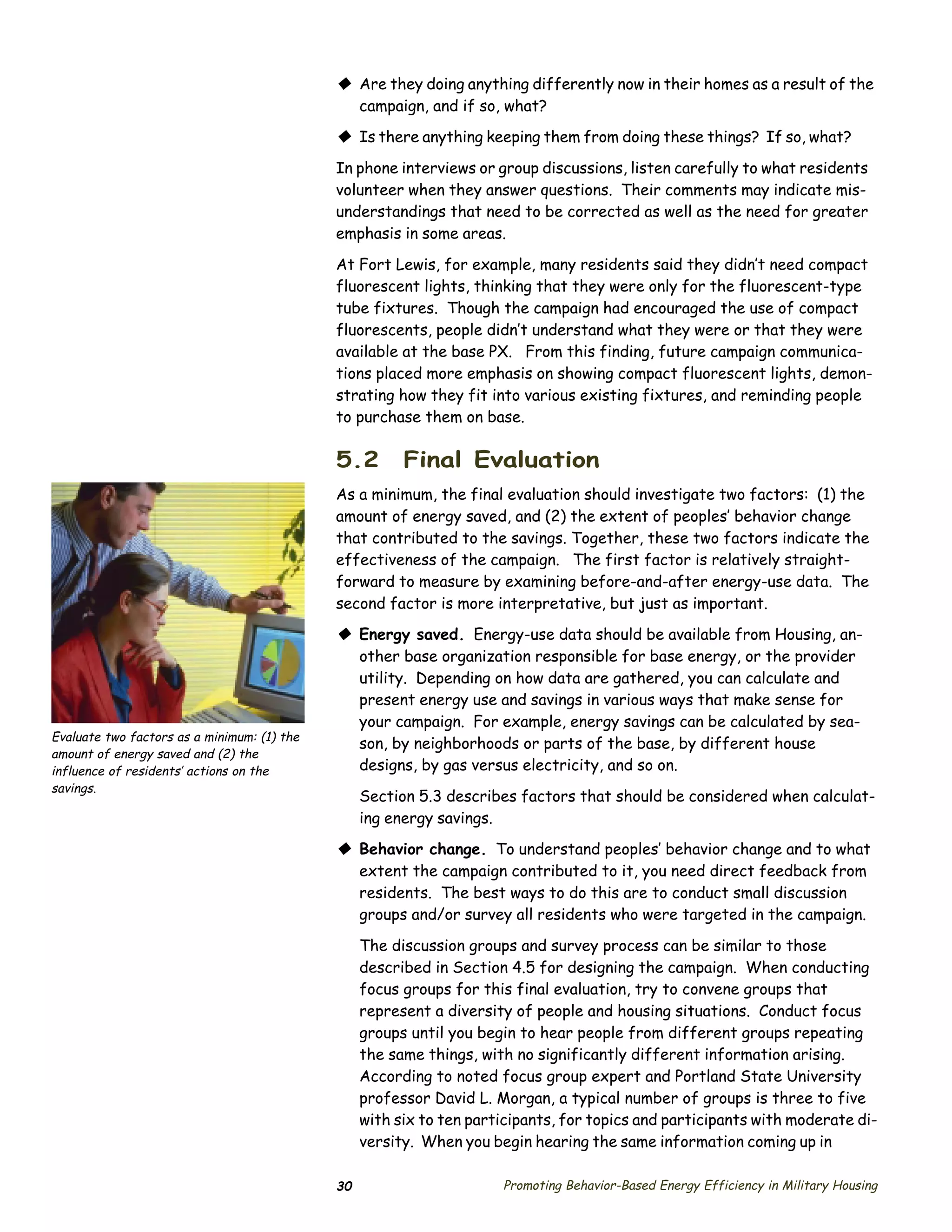 © Are they doing anything differently now in their homes as a result of the
                                               campaign, and if so, what?
                                             © Is there anything keeping them from doing these things? If so, what?
                                             In phone interviews or group discussions, listen carefully to what residents
                                             volunteer when they answer questions. Their comments may indicate mis­
                                             understandings that need to be corrected as well as the need for greater
                                             emphasis in some areas.

                                             At Fort Lewis, for example, many residents said they didn’t need compact
                                             fluorescent lights, thinking that they were only for the fluorescent-type
                                             tube fixtures. Though the campaign had encouraged the use of compact
                                             fluorescents, people didn’t understand what they were or that they were
                                             available at the base PX. From this finding, future campaign communica­
                                             tions placed more emphasis on showing compact fluorescent lights, demon­
                                             strating how they fit into various existing fixtures, and reminding people
                                             to purchase them on base.

                                             5.2        Final Evaluation
                                             As a minimum, the final evaluation should investigate two factors: (1) the
                                             amount of energy saved, and (2) the extent of peoples’ behavior change
                                             that contributed to the savings. Together, these two factors indicate the
                                             effectiveness of the campaign. The first factor is relatively straight­
                                             forward to measure by examining before-and-after energy-use data. The
                                             second factor is more interpretative, but just as important.
                                             © Energy saved. Energy-use data should be available from Housing, an­
                                               other base organization responsible for base energy, or the provider
                                               utility. Depending on how data are gathered, you can calculate and
                                               present energy use and savings in various ways that make sense for
                                               your campaign. For example, energy savings can be calculated by sea­
Evaluate two factors as a minimum: (1) the
                                               son, by neighborhoods or parts of the base, by different house
amount of energy saved and (2) the
influence of residents’ actions on the         designs, by gas versus electricity, and so on.
savings.
                                                  Section 5.3 describes factors that should be considered when calculat­
                                                  ing energy savings.
                                             © Behavior change. To understand peoples’ behavior change and to what
                                               extent the campaign contributed to it, you need direct feedback from
                                               residents. The best ways to do this are to conduct small discussion
                                               groups and/or survey all residents who were targeted in the campaign.

                                                  The discussion groups and survey process can be similar to those
                                                  described in Section 4.5 for designing the campaign. When conducting
                                                  focus groups for this final evaluation, try to convene groups that
                                                  represent a diversity of people and housing situations. Conduct focus
                                                  groups until you begin to hear people from different groups repeating
                                                  the same things, with no significantly different information arising.
                                                  According to noted focus group expert and Portland State University
                                                  professor David L. Morgan, a typical number of groups is three to five
                                                  with six to ten participants, for topics and participants with moderate di­
                                                  versity. When you begin hearing the same information coming up in

                                             30                       Promoting Behavior-Based Energy Efficiency in Military Housing
 
