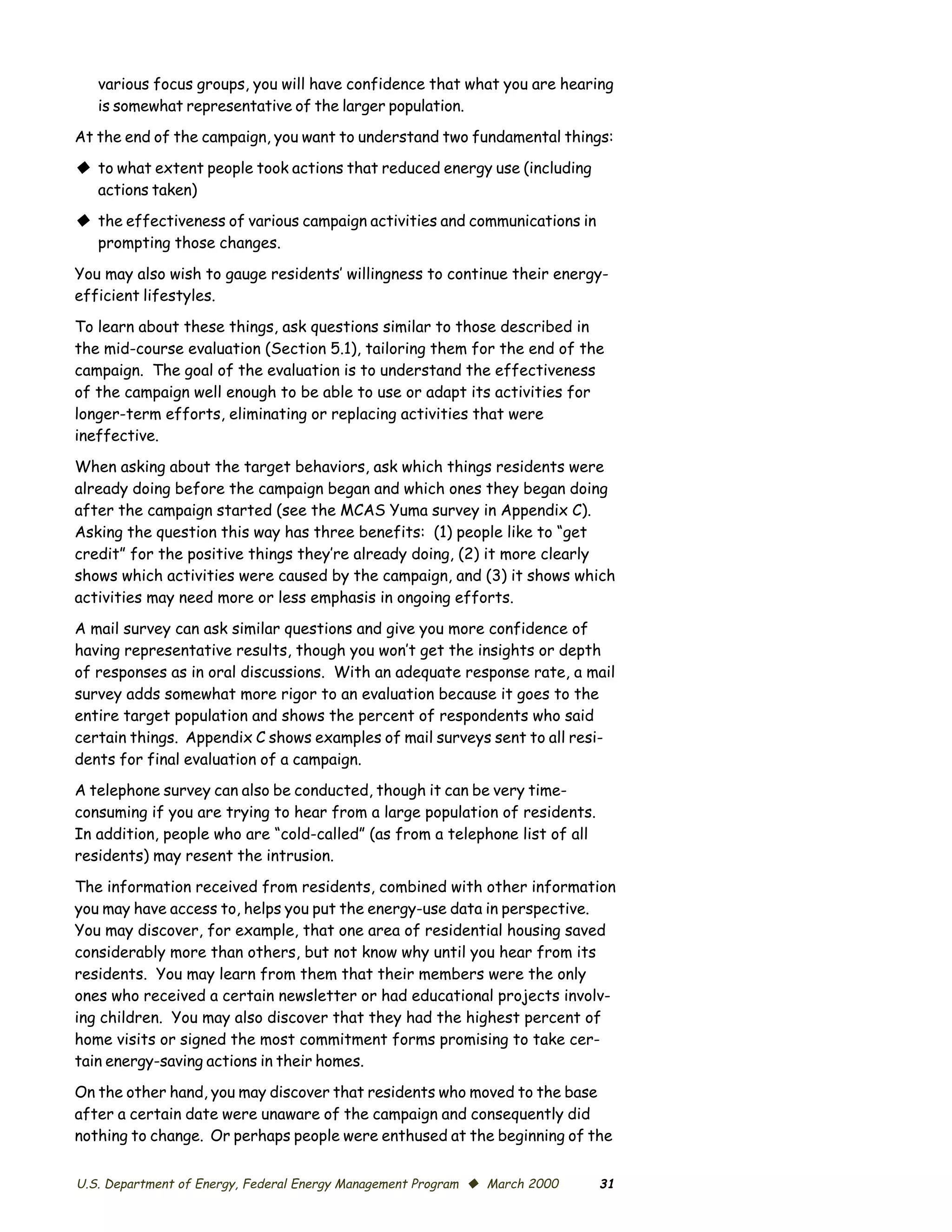 various focus groups, you will have confidence that what you are hearing
   is somewhat representative of the larger population.
At the end of the campaign, you want to understand two fundamental things:

© to what extent people took actions that reduced energy use (including
  actions taken)
© the effectiveness of various campaign activities and communications in
  prompting those changes.

You may also wish to gauge residents’ willingness to continue their energy-
efficient lifestyles.

To learn about these things, ask questions similar to those described in
the mid-course evaluation (Section 5.1), tailoring them for the end of the
campaign. The goal of the evaluation is to understand the effectiveness
of the campaign well enough to be able to use or adapt its activities for
longer-term efforts, eliminating or replacing activities that were
ineffective.

When asking about the target behaviors, ask which things residents were
already doing before the campaign began and which ones they began doing
after the campaign started (see the MCAS Yuma survey in Appendix C).
Asking the question this way has three benefits: (1) people like to “get
credit” for the positive things they’re already doing, (2) it more clearly
shows which activities were caused by the campaign, and (3) it shows which
activities may need more or less emphasis in ongoing efforts.

A mail survey can ask similar questions and give you more confidence of
having representative results, though you won’t get the insights or depth
of responses as in oral discussions. With an adequate response rate, a mail
survey adds somewhat more rigor to an evaluation because it goes to the
entire target population and shows the percent of respondents who said
certain things. Appendix C shows examples of mail surveys sent to all resi­
dents for final evaluation of a campaign.
A telephone survey can also be conducted, though it can be very time-
consuming if you are trying to hear from a large population of residents.
In addition, people who are “cold-called” (as from a telephone list of all
residents) may resent the intrusion.

The information received from residents, combined with other information
you may have access to, helps you put the energy-use data in perspective.
You may discover, for example, that one area of residential housing saved
considerably more than others, but not know why until you hear from its
residents. You may learn from them that their members were the only
ones who received a certain newsletter or had educational projects involv­
ing children. You may also discover that they had the highest percent of
home visits or signed the most commitment forms promising to take cer­
tain energy-saving actions in their homes.

On the other hand, you may discover that residents who moved to the base
after a certain date were unaware of the campaign and consequently did
nothing to change. Or perhaps people were enthused at the beginning of the


U.S. Department of Energy, Federal Energy Management Program © March 2000    31
 