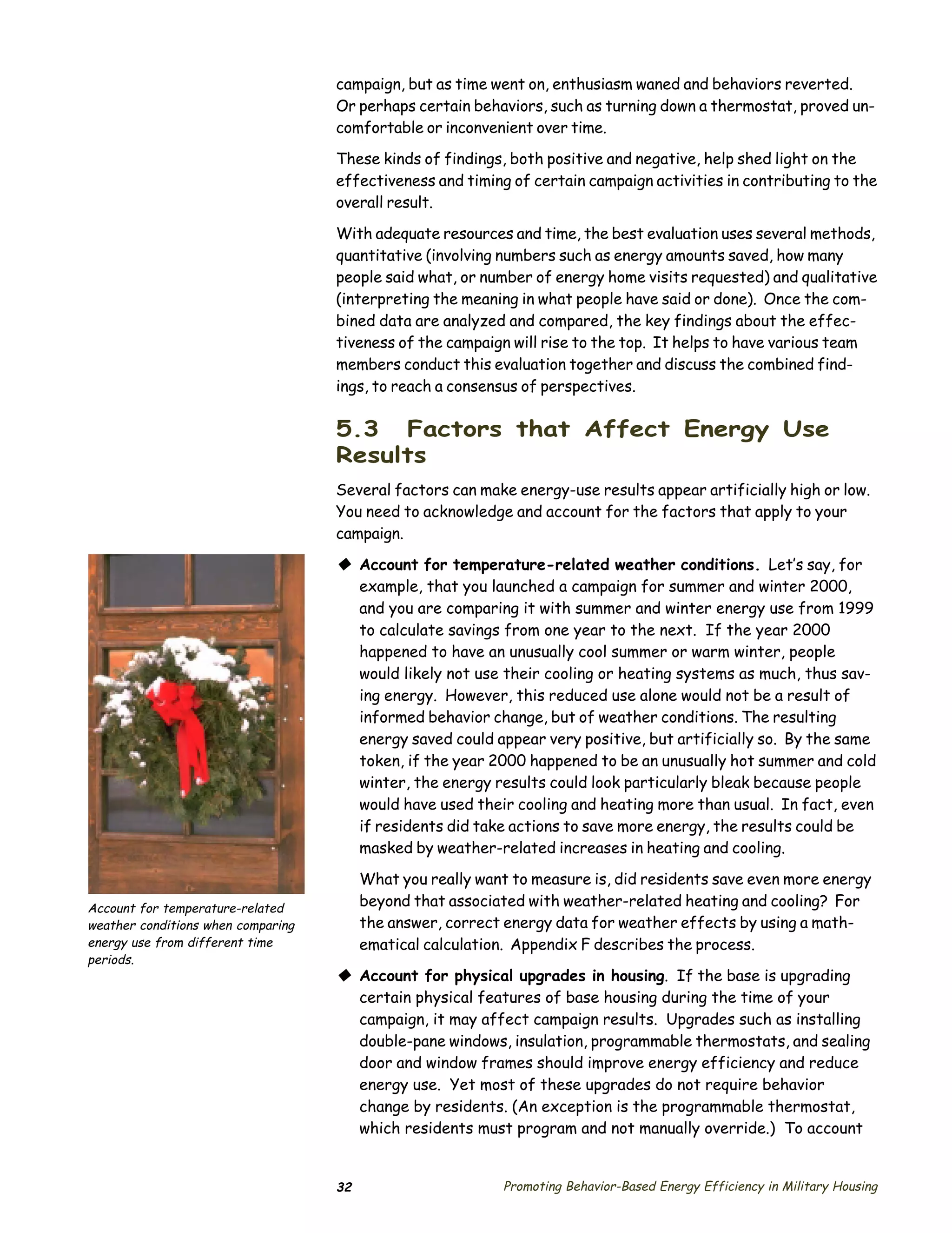 campaign, but as time went on, enthusiasm waned and behaviors reverted.
                                    Or perhaps certain behaviors, such as turning down a thermostat, proved un­
                                    comfortable or inconvenient over time.

                                    These kinds of findings, both positive and negative, help shed light on the
                                    effectiveness and timing of certain campaign activities in contributing to the
                                    overall result.

                                    With adequate resources and time, the best evaluation uses several methods,
                                    quantitative (involving numbers such as energy amounts saved, how many
                                    people said what, or number of energy home visits requested) and qualitative
                                    (interpreting the meaning in what people have said or done). Once the com­
                                    bined data are analyzed and compared, the key findings about the effec­
                                    tiveness of the campaign will rise to the top. It helps to have various team
                                    members conduct this evaluation together and discuss the combined find­
                                    ings, to reach a consensus of perspectives.

                                    5.3 Factors that Affect Energy Use
                                    Results
                                    Several factors can make energy-use results appear artificially high or low.
                                    You need to acknowledge and account for the factors that apply to your
                                    campaign.

                                    © Account for temperature-related weather conditions. Let’s say, for
                                      example, that you launched a campaign for summer and winter 2000,
                                      and you are comparing it with summer and winter energy use from 1999
                                      to calculate savings from one year to the next. If the year 2000
                                      happened to have an unusually cool summer or warm winter, people
                                      would likely not use their cooling or heating systems as much, thus sav­
                                      ing energy. However, this reduced use alone would not be a result of
                                      informed behavior change, but of weather conditions. The resulting
                                      energy saved could appear very positive, but artificially so. By the same
                                      token, if the year 2000 happened to be an unusually hot summer and cold
                                      winter, the energy results could look particularly bleak because people
                                      would have used their cooling and heating more than usual. In fact, even
                                      if residents did take actions to save more energy, the results could be
                                      masked by weather-related increases in heating and cooling.

                                         What you really want to measure is, did residents save even more energy
Account for temperature-related          beyond that associated with weather-related heating and cooling? For
weather conditions when comparing        the answer, correct energy data for weather effects by using a math­
energy use from different time           ematical calculation. Appendix F describes the process.
periods.
                                    © Account for physical upgrades in housing. If the base is upgrading
                                      certain physical features of base housing during the time of your
                                      campaign, it may affect campaign results. Upgrades such as installing
                                      double-pane windows, insulation, programmable thermostats, and sealing
                                      door and window frames should improve energy efficiency and reduce
                                      energy use. Yet most of these upgrades do not require behavior
                                      change by residents. (An exception is the programmable thermostat,
                                      which residents must program and not manually override.) To account


                                    32                      Promoting Behavior-Based Energy Efficiency in Military Housing
 