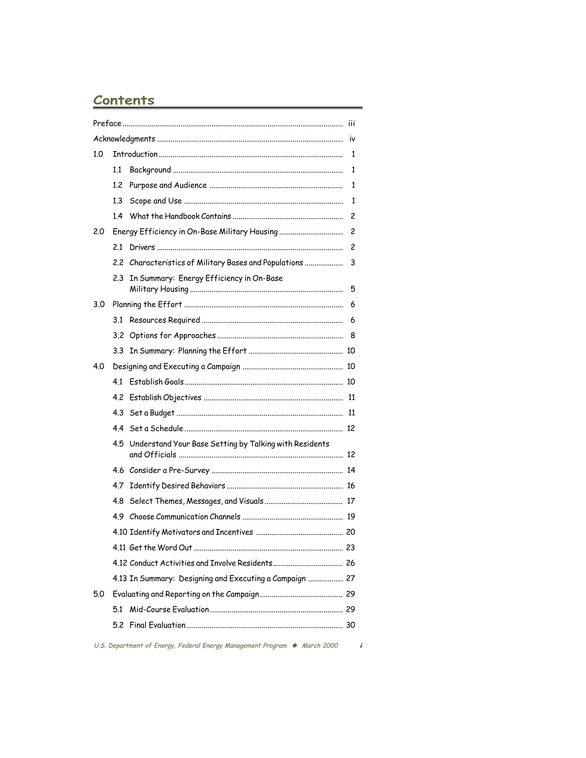 Contents

Preface .................................................................................................................. iii

Acknowledgments ................................................................................................ iv

1.0      Introduction ...............................................................................................       1


         1.1     Background ........................................................................................        1

         1.2 Purpose and Audience .....................................................................                     1


         1.3 Scope and Use ..................................................................................               1

         1.4 What the Handbook Contains ......................................................... 2

2.0      Energy Efficiency in On-Base Military Housing ................................. 2


         2.1	 Drivers ................................................................................................ 2

         2.2	 Characteristics of Military Bases and Populations .................... 3


         2.3	 In Summary: Energy Efficiency in On-Base

              Military Housing ............................................................................... 5

3.0      Planning the Effort .................................................................................. 6


         3.1 Resources Required ......................................................................... 6

         3.2 Options for Approaches ................................................................. 8

         3.3 In Summary: Planning the Effort ................................................. 10


4.0      Designing and Executing a Campaign .................................................... 10

         4.1 Establish Goals .................................................................................. 10


         4.2 Establish Objectives ........................................................................ 11

         4.3	 Set a Budget ...................................................................................... 11


         4.4	 Set a Schedule .................................................................................. 12

         4.5	 Understand Your Base Setting by Talking with Residents

              and Officials ..................................................................................... 12


         4.6 Consider a Pre-Survey .................................................................... 14

         4.7	 Identify Desired Behaviors ............................................................ 16

         4.8	 Select Themes, Messages, and Visuals ......................................... 17


         4.9	 Choose Communication Channels .................................................... 19

         4.10 Identify Motivators and Incentives ............................................. 20


         4.11 Get the Word Out ............................................................................. 23

         4.12 Conduct Activities and Involve Residents.................................... 26

         4.13 In Summary: Designing and Executing a Campaign .................. 27


5.0      Evaluating and Reporting on the Campaign ........................................... 29

         5.1 Mid-Course Evaluation ..................................................................... 29


         5.2 Final Evaluation................................................................................. 30


U.S. Department of Energy, Federal Energy Management Program © March 2000                                                         i
 