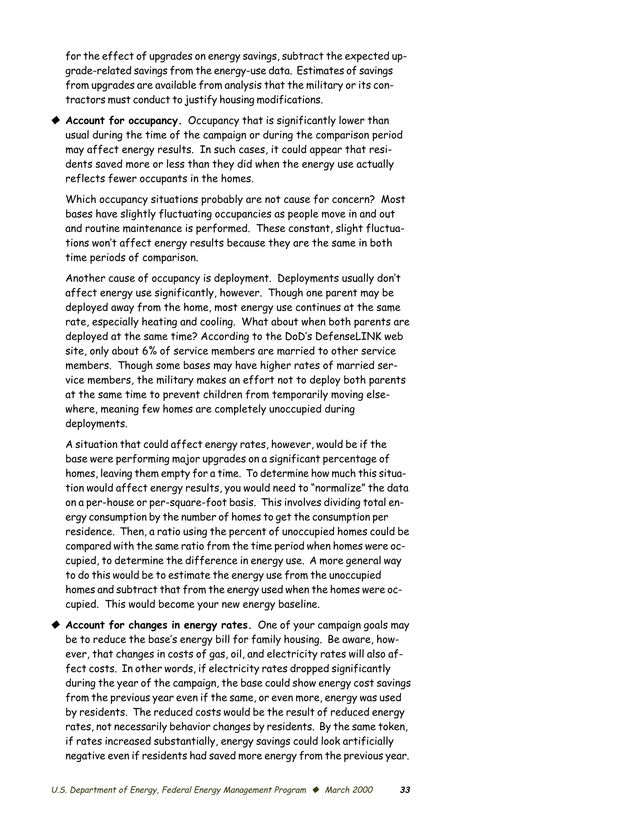 for the effect of upgrades on energy savings, subtract the expected up­
   grade-related savings from the energy-use data. Estimates of savings
   from upgrades are available from analysis that the military or its con­
   tractors must conduct to justify housing modifications.

© Account for occupancy. Occupancy that is significantly lower than
  usual during the time of the campaign or during the comparison period
  may affect energy results. In such cases, it could appear that resi­
  dents saved more or less than they did when the energy use actually
  reflects fewer occupants in the homes.

   Which occupancy situations probably are not cause for concern? Most
   bases have slightly fluctuating occupancies as people move in and out
   and routine maintenance is performed. These constant, slight fluctua­
   tions won’t affect energy results because they are the same in both
   time periods of comparison.
   Another cause of occupancy is deployment. Deployments usually don’t
   affect energy use significantly, however. Though one parent may be
   deployed away from the home, most energy use continues at the same
   rate, especially heating and cooling. What about when both parents are
   deployed at the same time? According to the DoD’s DefenseLINK web
   site, only about 6% of service members are married to other service
   members. Though some bases may have higher rates of married ser­
   vice members, the military makes an effort not to deploy both parents
   at the same time to prevent children from temporarily moving else­
   where, meaning few homes are completely unoccupied during
   deployments.

   A situation that could affect energy rates, however, would be if the
   base were performing major upgrades on a significant percentage of
   homes, leaving them empty for a time. To determine how much this situa­
   tion would affect energy results, you would need to “normalize” the data
   on a per-house or per-square-foot basis. This involves dividing total en­
   ergy consumption by the number of homes to get the consumption per
   residence. Then, a ratio using the percent of unoccupied homes could be
   compared with the same ratio from the time period when homes were oc­
   cupied, to determine the difference in energy use. A more general way
   to do this would be to estimate the energy use from the unoccupied
   homes and subtract that from the energy used when the homes were oc­
   cupied. This would become your new energy baseline.

© Account for changes in energy rates. One of your campaign goals may
  be to reduce the base’s energy bill for family housing. Be aware, how­
  ever, that changes in costs of gas, oil, and electricity rates will also af­
  fect costs. In other words, if electricity rates dropped significantly
  during the year of the campaign, the base could show energy cost savings
  from the previous year even if the same, or even more, energy was used
  by residents. The reduced costs would be the result of reduced energy
  rates, not necessarily behavior changes by residents. By the same token,
  if rates increased substantially, energy savings could look artificially
  negative even if residents had saved more energy from the previous year.


U.S. Department of Energy, Federal Energy Management Program © March 2000   33
 
