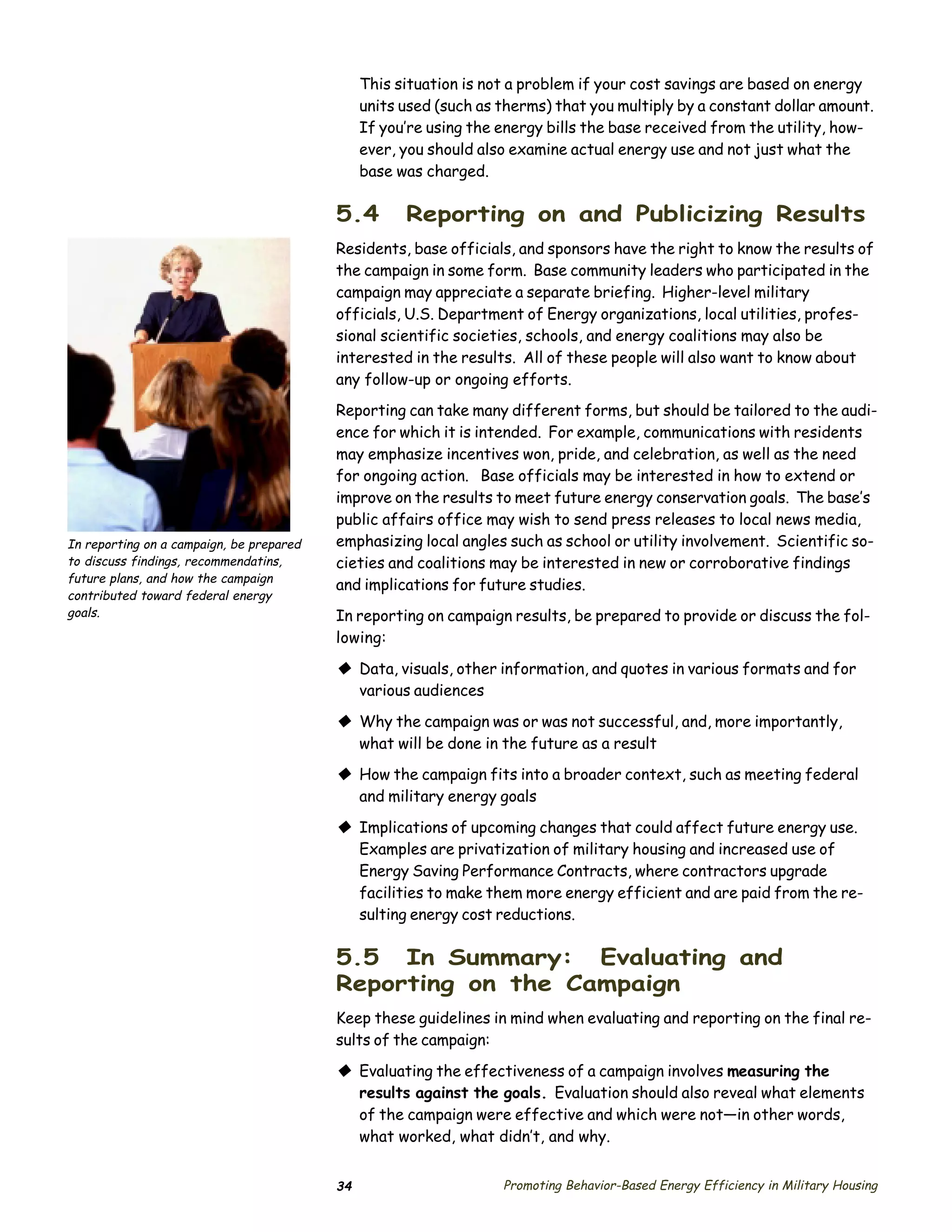 This situation is not a problem if your cost savings are based on energy
                                               units used (such as therms) that you multiply by a constant dollar amount.
                                               If you’re using the energy bills the base received from the utility, how­
                                               ever, you should also examine actual energy use and not just what the
                                               base was charged.

                                          5.4        Reporting on and Publicizing Results
                                          Residents, base officials, and sponsors have the right to know the results of
                                          the campaign in some form. Base community leaders who participated in the
                                          campaign may appreciate a separate briefing. Higher-level military
                                          officials, U.S. Department of Energy organizations, local utilities, profes­
                                          sional scientific societies, schools, and energy coalitions may also be
                                          interested in the results. All of these people will also want to know about
                                          any follow-up or ongoing efforts.
                                          Reporting can take many different forms, but should be tailored to the audi­
                                          ence for which it is intended. For example, communications with residents
                                          may emphasize incentives won, pride, and celebration, as well as the need
                                          for ongoing action. Base officials may be interested in how to extend or
                                          improve on the results to meet future energy conservation goals. The base’s
                                          public affairs office may wish to send press releases to local news media,
In reporting on a campaign, be prepared   emphasizing local angles such as school or utility involvement. Scientific so­
to discuss findings, recommendatins,      cieties and coalitions may be interested in new or corroborative findings
future plans, and how the campaign
                                          and implications for future studies.
contributed toward federal energy
goals.                                    In reporting on campaign results, be prepared to provide or discuss the fol­
                                          lowing:

                                          © Data, visuals, other information, and quotes in various formats and for
                                            various audiences

                                          © Why the campaign was or was not successful, and, more importantly,
                                            what will be done in the future as a result
                                          © How the campaign fits into a broader context, such as meeting federal
                                            and military energy goals

                                          © Implications of upcoming changes that could affect future energy use.
                                            Examples are privatization of military housing and increased use of
                                            Energy Saving Performance Contracts, where contractors upgrade
                                            facilities to make them more energy efficient and are paid from the re­
                                            sulting energy cost reductions.

                                          5.5 In Summary: Evaluating and
                                          Reporting on the Campaign
                                          Keep these guidelines in mind when evaluating and reporting on the final re­
                                          sults of the campaign:

                                          © Evaluating the effectiveness of a campaign involves measuring the
                                            results against the goals. Evaluation should also reveal what elements
                                            of the campaign were effective and which were not—in other words,
                                            what worked, what didn’t, and why.


                                          34                       Promoting Behavior-Based Energy Efficiency in Military Housing
 