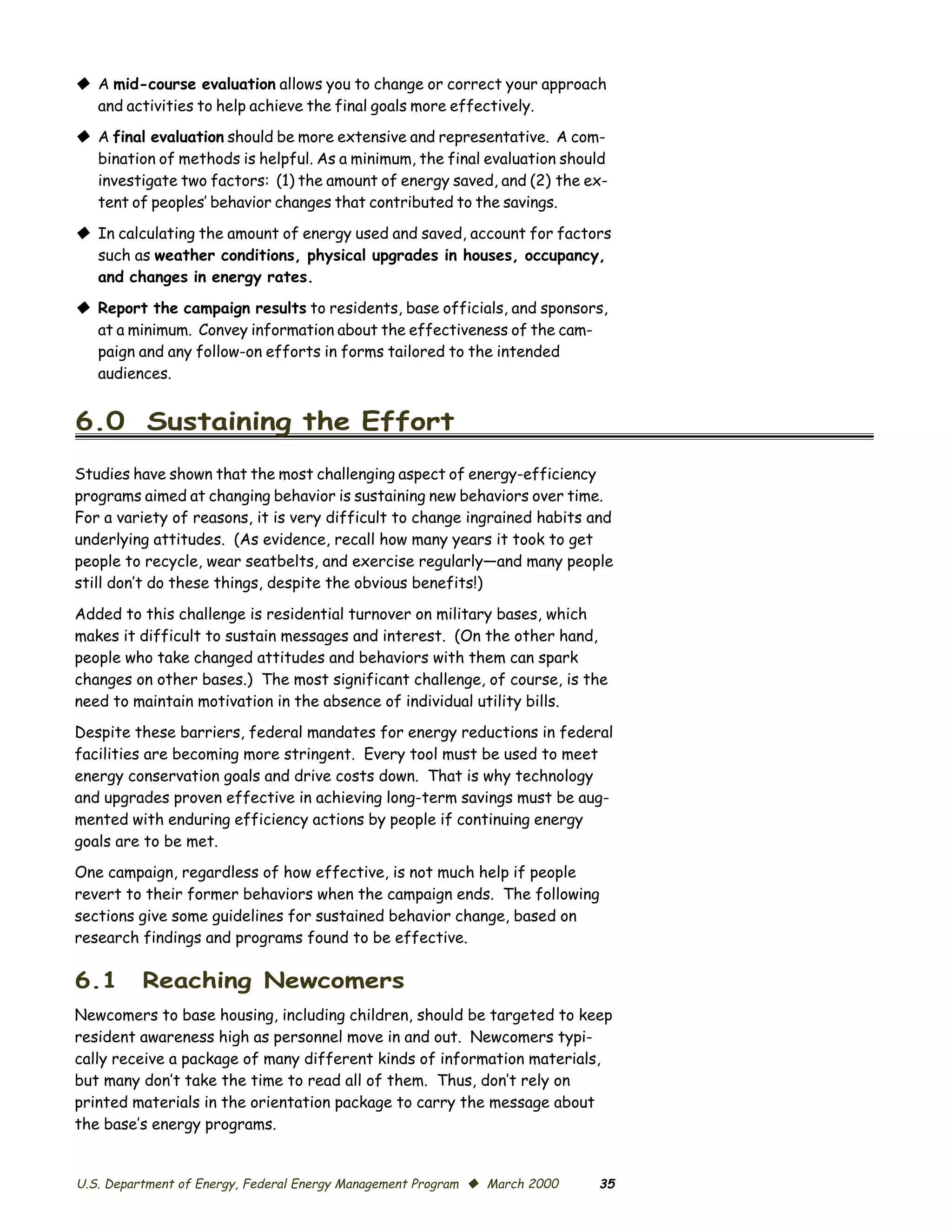 © A mid-course evaluation allows you to change or correct your approach
  and activities to help achieve the final goals more effectively.
© A final evaluation should be more extensive and representative. A com­
  bination of methods is helpful. As a minimum, the final evaluation should
  investigate two factors: (1) the amount of energy saved, and (2) the ex­
  tent of peoples’ behavior changes that contributed to the savings.

© In calculating the amount of energy used and saved, account for factors
  such as weather conditions, physical upgrades in houses, occupancy,
  and changes in energy rates.

© Report the campaign results to residents, base officials, and sponsors,
  at a minimum. Convey information about the effectiveness of the cam­
  paign and any follow-on efforts in forms tailored to the intended
  audiences.


6.0 Sustaining the Effort
Studies have shown that the most challenging aspect of energy-efficiency
programs aimed at changing behavior is sustaining new behaviors over time.
For a variety of reasons, it is very difficult to change ingrained habits and
underlying attitudes. (As evidence, recall how many years it took to get
people to recycle, wear seatbelts, and exercise regularly—and many people
still don’t do these things, despite the obvious benefits!)

Added to this challenge is residential turnover on military bases, which
makes it difficult to sustain messages and interest. (On the other hand,
people who take changed attitudes and behaviors with them can spark
changes on other bases.) The most significant challenge, of course, is the
need to maintain motivation in the absence of individual utility bills.
Despite these barriers, federal mandates for energy reductions in federal
facilities are becoming more stringent. Every tool must be used to meet
energy conservation goals and drive costs down. That is why technology
and upgrades proven effective in achieving long-term savings must be aug­
mented with enduring efficiency actions by people if continuing energy
goals are to be met.
One campaign, regardless of how effective, is not much help if people
revert to their former behaviors when the campaign ends. The following
sections give some guidelines for sustained behavior change, based on
research findings and programs found to be effective.

6.1       Reaching Newcomers
Newcomers to base housing, including children, should be targeted to keep
resident awareness high as personnel move in and out. Newcomers typi­
cally receive a package of many different kinds of information materials,
but many don’t take the time to read all of them. Thus, don’t rely on
printed materials in the orientation package to carry the message about
the base’s energy programs.


U.S. Department of Energy, Federal Energy Management Program © March 2000   35
 