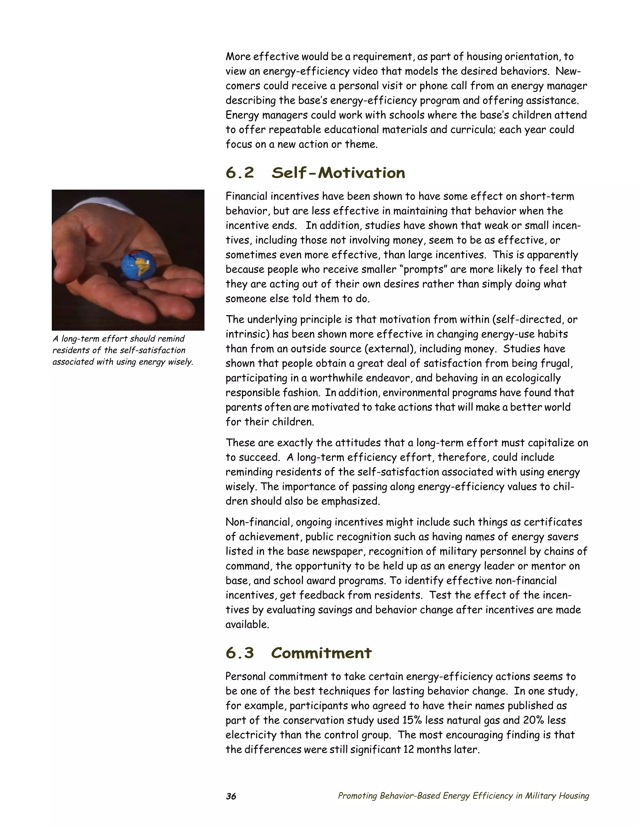 More effective would be a requirement, as part of housing orientation, to
                                       view an energy-efficiency video that models the desired behaviors. New­
                                       comers could receive a personal visit or phone call from an energy manager
                                       describing the base’s energy-efficiency program and offering assistance.
                                       Energy managers could work with schools where the base’s children attend
                                       to offer repeatable educational materials and curricula; each year could
                                       focus on a new action or theme.

                                       6.2      Self-Motivation
                                       Financial incentives have been shown to have some effect on short-term
                                       behavior, but are less effective in maintaining that behavior when the
                                       incentive ends. In addition, studies have shown that weak or small incen­
                                       tives, including those not involving money, seem to be as effective, or
                                       sometimes even more effective, than large incentives. This is apparently
                                       because people who receive smaller “prompts” are more likely to feel that
                                       they are acting out of their own desires rather than simply doing what
                                       someone else told them to do.
                                       The underlying principle is that motivation from within (self-directed, or
A long-term effort should remind       intrinsic) has been shown more effective in changing energy-use habits
residents of the self-satisfaction     than from an outside source (external), including money. Studies have
associated with using energy wisely.   shown that people obtain a great deal of satisfaction from being frugal,
                                       participating in a worthwhile endeavor, and behaving in an ecologically
                                       responsible fashion. In addition, environmental programs have found that
                                       parents often are motivated to take actions that will make a better world
                                       for their children.

                                       These are exactly the attitudes that a long-term effort must capitalize on
                                       to succeed. A long-term efficiency effort, therefore, could include
                                       reminding residents of the self-satisfaction associated with using energy
                                       wisely. The importance of passing along energy-efficiency values to chil­
                                       dren should also be emphasized.

                                       Non-financial, ongoing incentives might include such things as certificates
                                       of achievement, public recognition such as having names of energy savers
                                       listed in the base newspaper, recognition of military personnel by chains of
                                       command, the opportunity to be held up as an energy leader or mentor on
                                       base, and school award programs. To identify effective non-financial
                                       incentives, get feedback from residents. Test the effect of the incen­
                                       tives by evaluating savings and behavior change after incentives are made
                                       available.

                                       6.3      Commitment
                                       Personal commitment to take certain energy-efficiency actions seems to
                                       be one of the best techniques for lasting behavior change. In one study,
                                       for example, participants who agreed to have their names published as
                                       part of the conservation study used 15% less natural gas and 20% less
                                       electricity than the control group. The most encouraging finding is that
                                       the differences were still significant 12 months later.



                                       36                     Promoting Behavior-Based Energy Efficiency in Military Housing
 