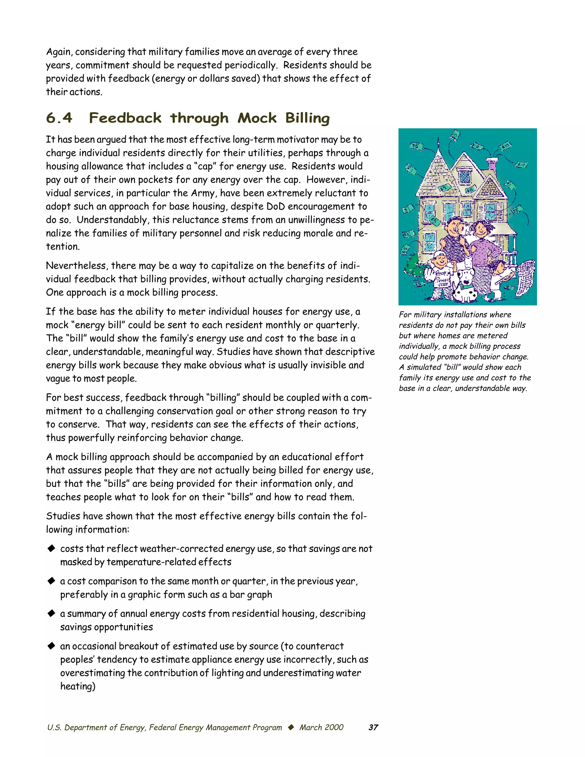 Again, considering that military families move an average of every three
years, commitment should be requested periodically. Residents should be
provided with feedback (energy or dollars saved) that shows the effect of
their actions.

6.4       Feedback through Mock Billing
It has been argued that the most effective long-term motivator may be to
charge individual residents directly for their utilities, perhaps through a
housing allowance that includes a “cap” for energy use. Residents would
pay out of their own pockets for any energy over the cap. However, indi­
vidual services, in particular the Army, have been extremely reluctant to
adopt such an approach for base housing, despite DoD encouragement to
do so. Understandably, this reluctance stems from an unwillingness to pe­
nalize the families of military personnel and risk reducing morale and re­
tention.

Nevertheless, there may be a way to capitalize on the benefits of indi­
vidual feedback that billing provides, without actually charging residents.
One approach is a mock billing process.

If the base has the ability to meter individual houses for energy use, a         For military installations where
mock “energy bill” could be sent to each resident monthly or quarterly.          residents do not pay their own bills
The “bill” would show the family’s energy use and cost to the base in a          but where homes are metered
                                                                                 individually, a mock billing process
clear, understandable, meaningful way. Studies have shown that descriptive       could help promote behavior change.
energy bills work because they make obvious what is usually invisible and        A simulated “bill” would show each
vague to most people.                                                            family its energy use and cost to the
                                                                                 base in a clear, understandable way.
For best success, feedback through “billing” should be coupled with a com­
mitment to a challenging conservation goal or other strong reason to try
to conserve. That way, residents can see the effects of their actions,
thus powerfully reinforcing behavior change.

A mock billing approach should be accompanied by an educational effort
that assures people that they are not actually being billed for energy use,
but that the “bills” are being provided for their information only, and
teaches people what to look for on their “bills” and how to read them.
Studies have shown that the most effective energy bills contain the fol­
lowing information:

© costs that reflect weather-corrected energy use, so that savings are not
  masked by temperature-related effects

© a cost comparison to the same month or quarter, in the previous year,
  preferably in a graphic form such as a bar graph
© a summary of annual energy costs from residential housing, describing
  savings opportunities

© an occasional breakout of estimated use by source (to counteract
  peoples’ tendency to estimate appliance energy use incorrectly, such as
  overestimating the contribution of lighting and underestimating water
  heating)



U.S. Department of Energy, Federal Energy Management Program © March 2000   37
 