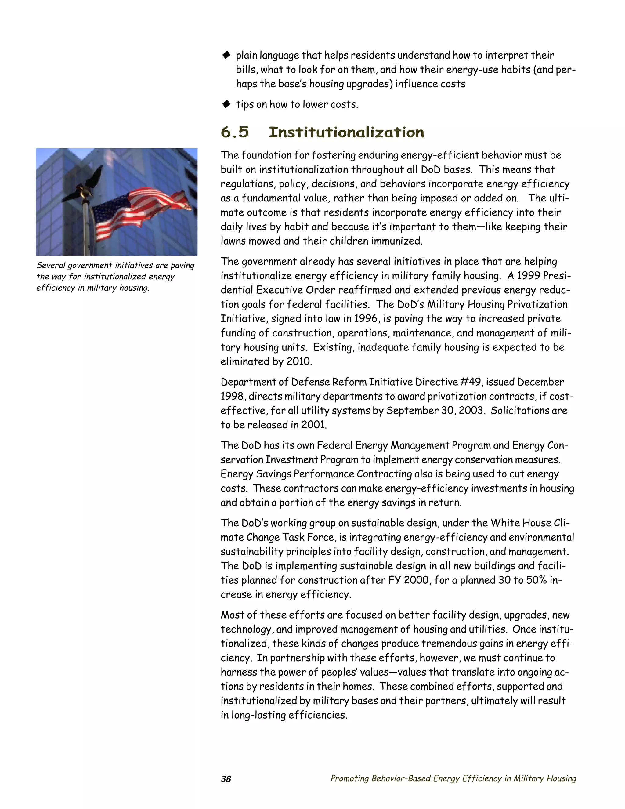 © plain language that helps residents understand how to interpret their
                                              bills, what to look for on them, and how their energy-use habits (and per­
                                              haps the base’s housing upgrades) influence costs

                                            © tips on how to lower costs.

                                            6.5       Institutionalization
                                            The foundation for fostering enduring energy-efficient behavior must be
                                            built on institutionalization throughout all DoD bases. This means that
                                            regulations, policy, decisions, and behaviors incorporate energy efficiency
                                            as a fundamental value, rather than being imposed or added on. The ulti­
                                            mate outcome is that residents incorporate energy efficiency into their
                                            daily lives by habit and because it’s important to them—like keeping their
                                            lawns mowed and their children immunized.

Several government initiatives are paving   The government already has several initiatives in place that are helping
the way for institutionalized energy        institutionalize energy efficiency in military family housing. A 1999 Presi­
efficiency in military housing.             dential Executive Order reaffirmed and extended previous energy reduc­
                                            tion goals for federal facilities. The DoD’s Military Housing Privatization
                                            Initiative, signed into law in 1996, is paving the way to increased private
                                            funding of construction, operations, maintenance, and management of mili­
                                            tary housing units. Existing, inadequate family housing is expected to be
                                            eliminated by 2010.

                                            Department of Defense Reform Initiative Directive #49, issued December
                                            1998, directs military departments to award privatization contracts, if cost-
                                            effective, for all utility systems by September 30, 2003. Solicitations are
                                            to be released in 2001.

                                            The DoD has its own Federal Energy Management Program and Energy Con­
                                            servation Investment Program to implement energy conservation measures.
                                            Energy Savings Performance Contracting also is being used to cut energy
                                            costs. These contractors can make energy-efficiency investments in housing
                                            and obtain a portion of the energy savings in return.

                                            The DoD’s working group on sustainable design, under the White House Cli­
                                            mate Change Task Force, is integrating energy-efficiency and environmental
                                            sustainability principles into facility design, construction, and management.
                                            The DoD is implementing sustainable design in all new buildings and facili­
                                            ties planned for construction after FY 2000, for a planned 30 to 50% in­
                                            crease in energy efficiency.

                                            Most of these efforts are focused on better facility design, upgrades, new
                                            technology, and improved management of housing and utilities. Once institu­
                                            tionalized, these kinds of changes produce tremendous gains in energy effi­
                                            ciency. In partnership with these efforts, however, we must continue to
                                            harness the power of peoples’ values—values that translate into ongoing ac­
                                            tions by residents in their homes. These combined efforts, supported and
                                            institutionalized by military bases and their partners, ultimately will result
                                            in long-lasting efficiencies.




                                            38                      Promoting Behavior-Based Energy Efficiency in Military Housing
 