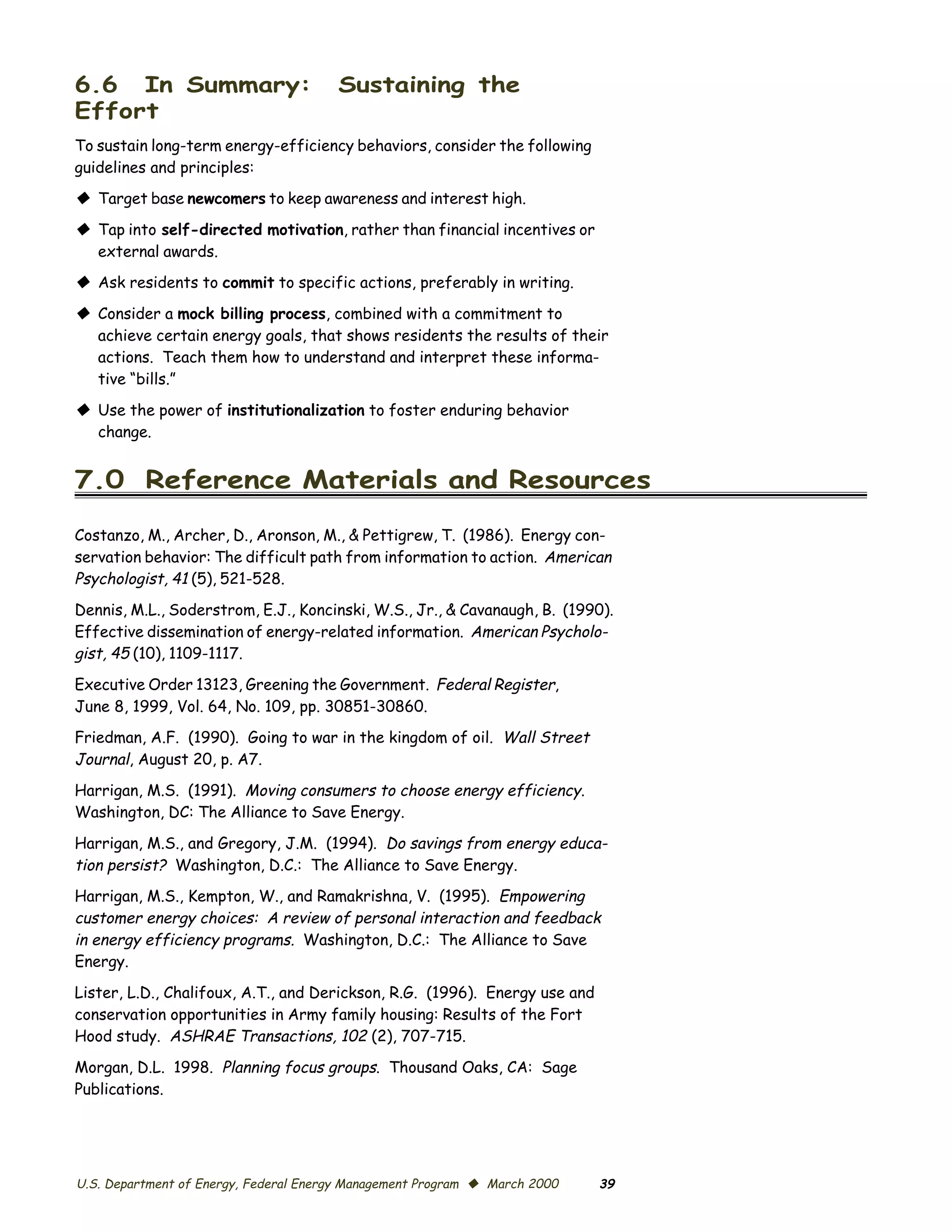 6.6 In Summary:                        Sustaining the
Effort
To sustain long-term energy-efficiency behaviors, consider the following
guidelines and principles:
© Target base newcomers to keep awareness and interest high.
© Tap into self-directed motivation, rather than financial incentives or
  external awards.
© Ask residents to commit to specific actions, preferably in writing.
© Consider a mock billing process, combined with a commitment to
  achieve certain energy goals, that shows residents the results of their
  actions. Teach them how to understand and interpret these informa­
  tive “bills.”

© Use the power of institutionalization to foster enduring behavior
  change.


7.0 Reference Materials and Resources

Costanzo, M., Archer, D., Aronson, M., & Pettigrew, T. (1986). Energy con­
servation behavior: The difficult path from information to action. American
Psychologist, 41 (5), 521-528.
Dennis, M.L., Soderstrom, E.J., Koncinski, W.S., Jr., & Cavanaugh, B. (1990).
Effective dissemination of energy-related information. American Psycholo­
gist, 45 (10), 1109-1117.
Executive Order 13123, Greening the Government. Federal Register,
June 8, 1999, Vol. 64, No. 109, pp. 30851-30860.
Friedman, A.F. (1990). Going to war in the kingdom of oil. Wall Street
Journal, August 20, p. A7.
Harrigan, M.S. (1991). Moving consumers to choose energy efficiency.
Washington, DC: The Alliance to Save Energy.

Harrigan, M.S., and Gregory, J.M. (1994). Do savings from energy educa­
tion persist? Washington, D.C.: The Alliance to Save Energy.
Harrigan, M.S., Kempton, W., and Ramakrishna, V. (1995). Empowering
customer energy choices: A review of personal interaction and feedback
in energy efficiency programs. Washington, D.C.: The Alliance to Save
Energy.

Lister, L.D., Chalifoux, A.T., and Derickson, R.G. (1996). Energy use and
conservation opportunities in Army family housing: Results of the Fort
Hood study. ASHRAE Transactions, 102 (2), 707-715.

Morgan, D.L. 1998. Planning focus groups. Thousand Oaks, CA: Sage
Publications.




U.S. Department of Energy, Federal Energy Management Program © March 2000   39
 