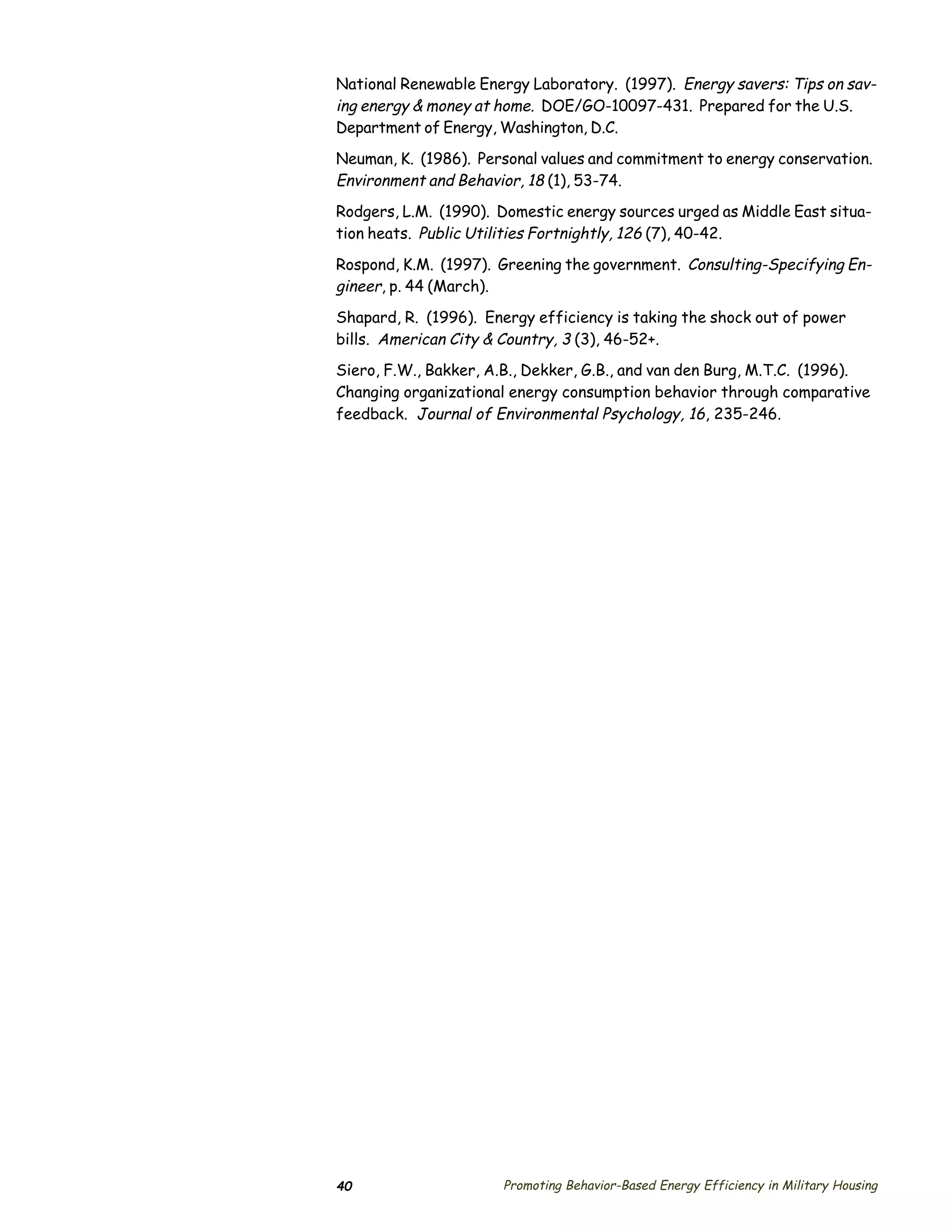 National Renewable Energy Laboratory. (1997). Energy savers: Tips on sav­
ing energy & money at home. DOE/GO-10097-431. Prepared for the U.S.
Department of Energy, Washington, D.C.

Neuman, K. (1986). Personal values and commitment to energy conservation.
Environment and Behavior, 18 (1), 53-74.
Rodgers, L.M. (1990). Domestic energy sources urged as Middle East situa­
tion heats. Public Utilities Fortnightly, 126 (7), 40-42.

Rospond, K.M. (1997). Greening the government. Consulting-Specifying En­
gineer, p. 44 (March).
Shapard, R. (1996). Energy efficiency is taking the shock out of power
bills. American City & Country, 3 (3), 46-52+.
Siero, F.W., Bakker, A.B., Dekker, G.B., and van den Burg, M.T.C. (1996).
Changing organizational energy consumption behavior through comparative
feedback. Journal of Environmental Psychology, 16, 235-246.




40                    Promoting Behavior-Based Energy Efficiency in Military Housing
 