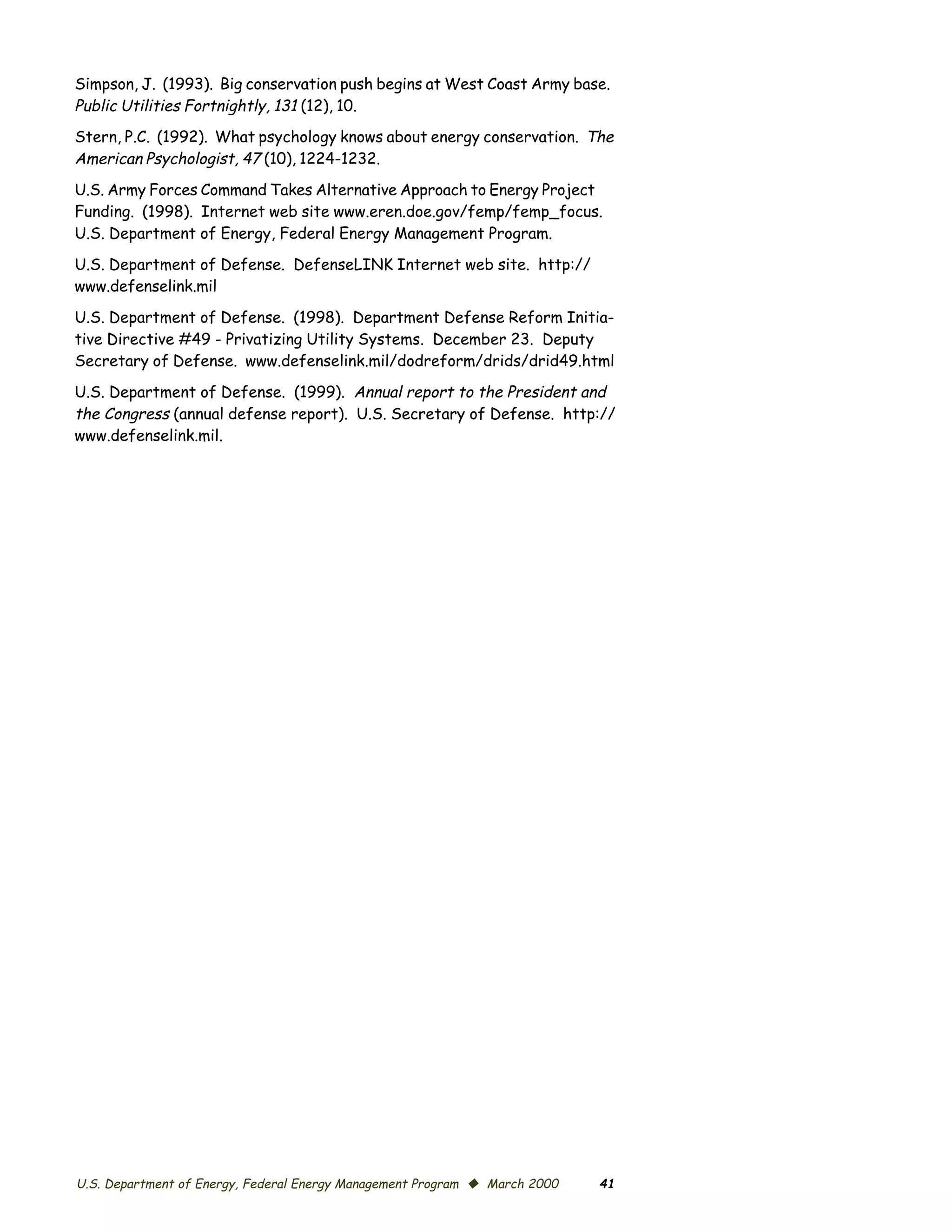 Simpson, J. (1993). Big conservation push begins at West Coast Army base.
Public Utilities Fortnightly, 131 (12), 10.
Stern, P.C. (1992). What psychology knows about energy conservation. The
American Psychologist, 47 (10), 1224-1232.
U.S. Army Forces Command Takes Alternative Approach to Energy Project
Funding. (1998). Internet web site www.eren.doe.gov/femp/femp_focus.
U.S. Department of Energy, Federal Energy Management Program.

U.S. Department of Defense. DefenseLINK Internet web site. http://
www.defenselink.mil

U.S. Department of Defense. (1998). Department Defense Reform Initia­
tive Directive #49 - Privatizing Utility Systems. December 23. Deputy
Secretary of Defense. www.defenselink.mil/dodreform/drids/drid49.html

U.S. Department of Defense. (1999). Annual report to the President and
the Congress (annual defense report). U.S. Secretary of Defense. http://
www.defenselink.mil.




U.S. Department of Energy, Federal Energy Management Program © March 2000   41
 