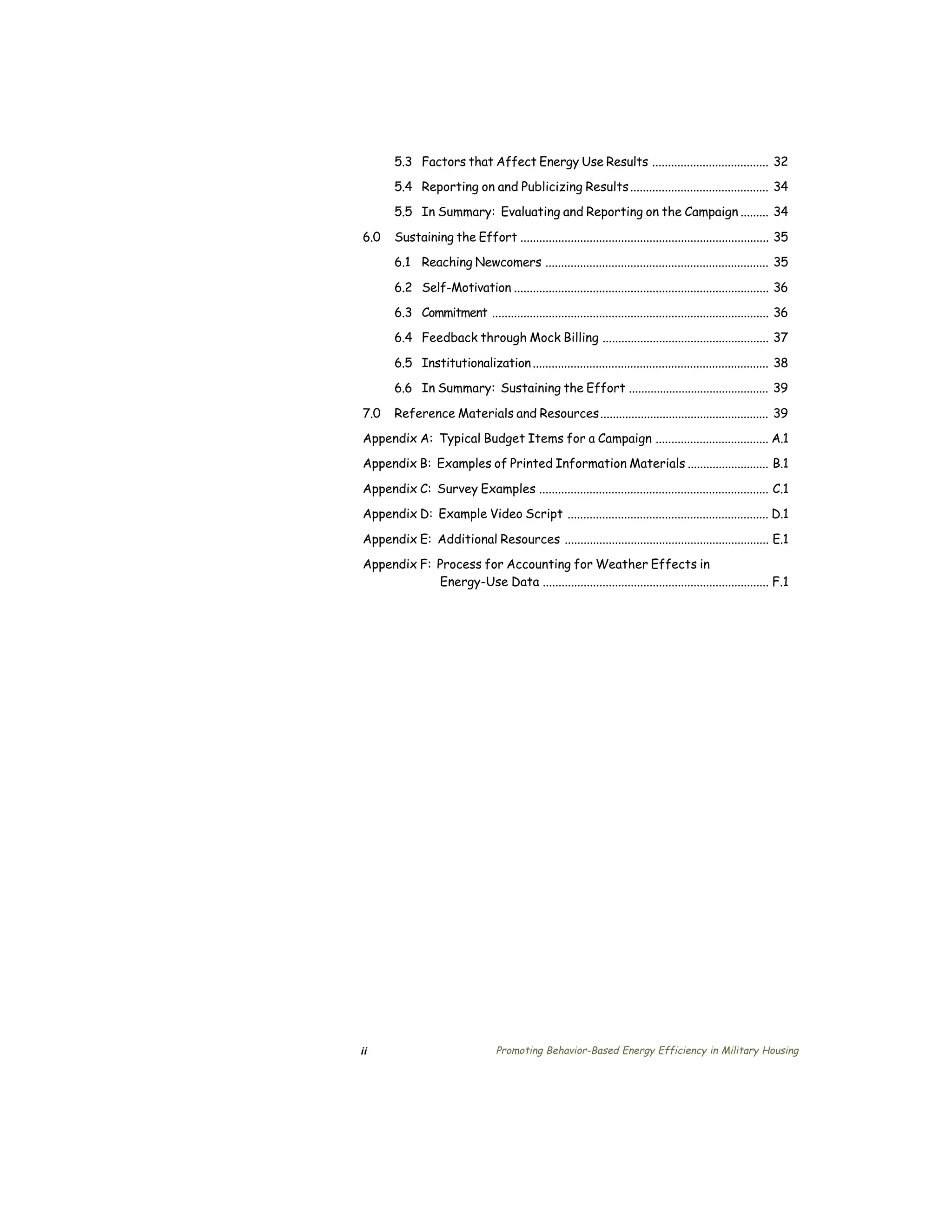 5.3 Factors that Affect Energy Use Results ..................................... 32

       5.4 Reporting on and Publicizing Results ............................................ 34

       5.5 In Summary: Evaluating and Reporting on the Campaign ......... 34


6.0    Sustaining the Effort ............................................................................... 35

       6.1 Reaching Newcomers ....................................................................... 35


       6.2 Self-Motivation ................................................................................. 36

       6.3 Commitment ........................................................................................ 36

       6.4 Feedback through Mock Billing ..................................................... 37


       6.5 Institutionalization ........................................................................... 38

       6.6 In Summary: Sustaining the Effort ............................................. 39


7.0    Reference Materials and Resources...................................................... 39

Appendix A: Typical Budget Items for a Campaign .................................... A.1

Appendix B: Examples of Printed Information Materials .......................... B.1


Appendix C: Survey Examples ......................................................................... C.1

Appendix D: Example Video Script ................................................................ D.1


Appendix E: Additional Resources ................................................................. E.1

Appendix F: Process for Accounting for Weather Effects in

            Energy-Use Data ........................................................................ F.1





ii                                Promoting Behavior-Based Energy Efficiency in Military Housing
 