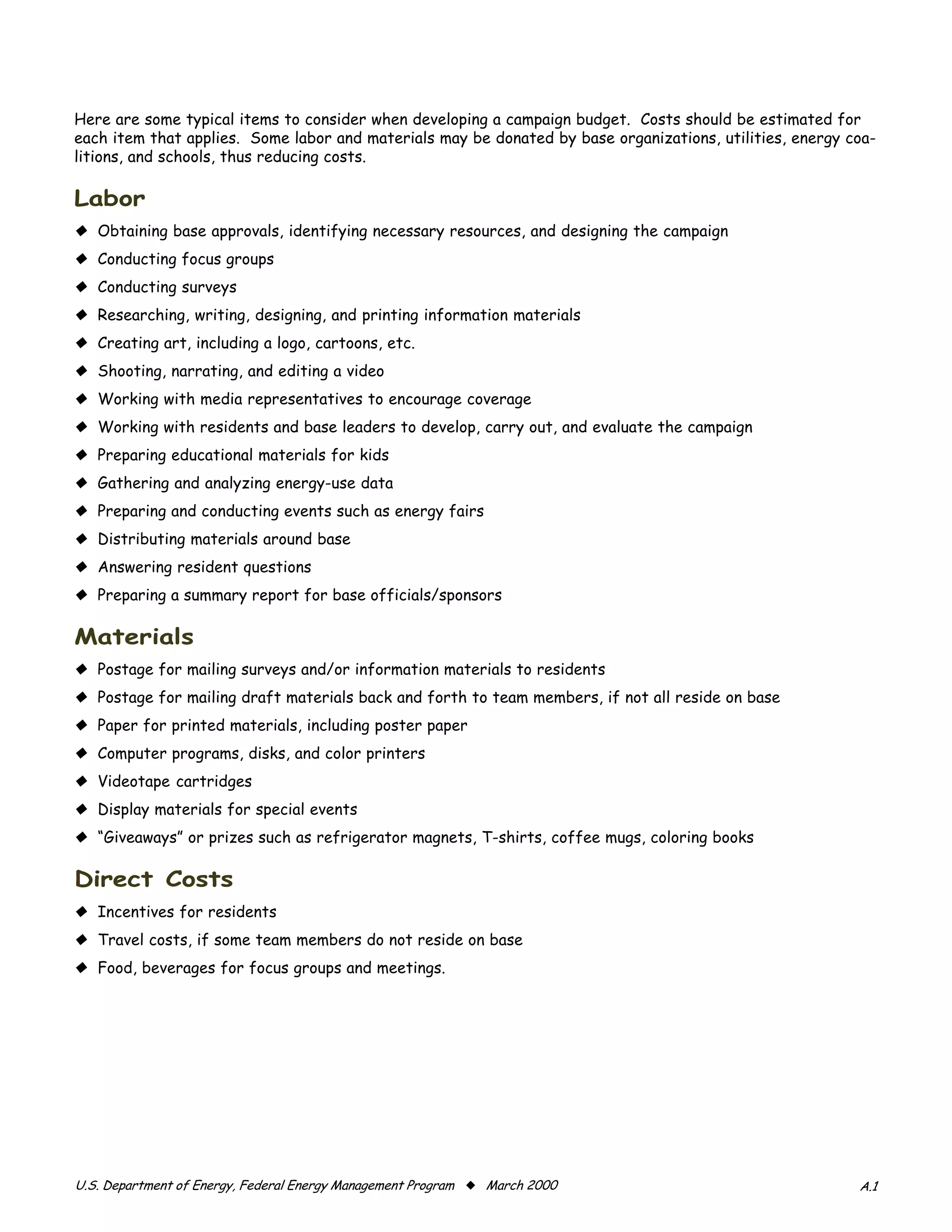 Here are some typical items to consider when developing a campaign budget. Costs should be estimated for
each item that applies. Some labor and materials may be donated by base organizations, utilities, energy coa-
litions, and schools, thus reducing costs.

�����
x Obtaining base approvals, identifying necessary resources, and designing the campaign
x Conducting focus groups
x Conducting surveys
x Researching, writing, designing, and printing information materials
x Creating art, including a logo, cartoons, etc.
x Shooting, narrating, and editing a video
x Working with media representatives to encourage coverage
x Working with residents and base leaders to develop, carry out, and evaluate the campaign
x Preparing educational materials for kids
x Gathering and analyzing energy-use data
x Preparing and conducting events such as energy fairs
x Distributing materials around base
x Answering resident questions
x Preparing a summary report for base officials/sponsors

���������
x Postage for mailing surveys and/or information materials to residents
x Postage for mailing draft materials back and forth to team members, if not all reside on base
x Paper for printed materials, including poster paper
x Computer programs, disks, and color printers
x Videotape cartridges
x Display materials for special events
x “Giveaways” or prizes such as refrigerator magnets, T-shirts, coffee mugs, coloring books

������������
x Incentives for residents
x Travel costs, if some team members do not reside on base
x Food, beverages for focus groups and meetings.




������������������������������������������������������������� x ����������                                ���
 