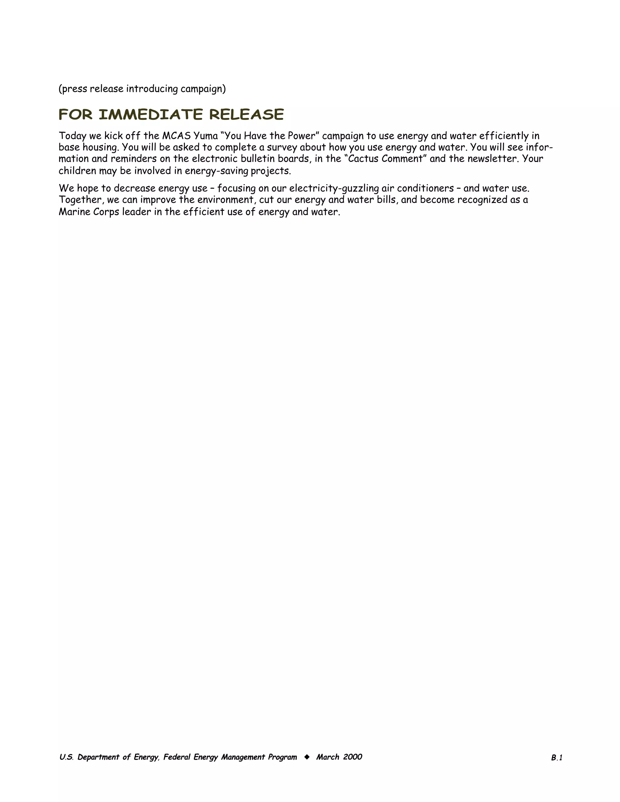 (press release introducing campaign)

FOR IMMEDIATE RELEASE
Today we kick off the MCAS Yuma “You Have the Power” campaign to use energy and water efficiently in
base housing. You will be asked to complete a survey about how you use energy and water. You will see infor­
mation and reminders on the electronic bulletin boards, in the “Cactus Comment” and the newsletter. Your
children may be involved in energy-saving projects.
We hope to decrease energy use – focusing on our electricity-guzzling air conditioners – and water use.
Together, we can improve the environment, cut our energy and water bills, and become recognized as a
Marine Corps leader in the efficient use of energy and water.




U.S. Department of Energy, Federal Energy Management Program ◆ March 2000                                  B.1
 