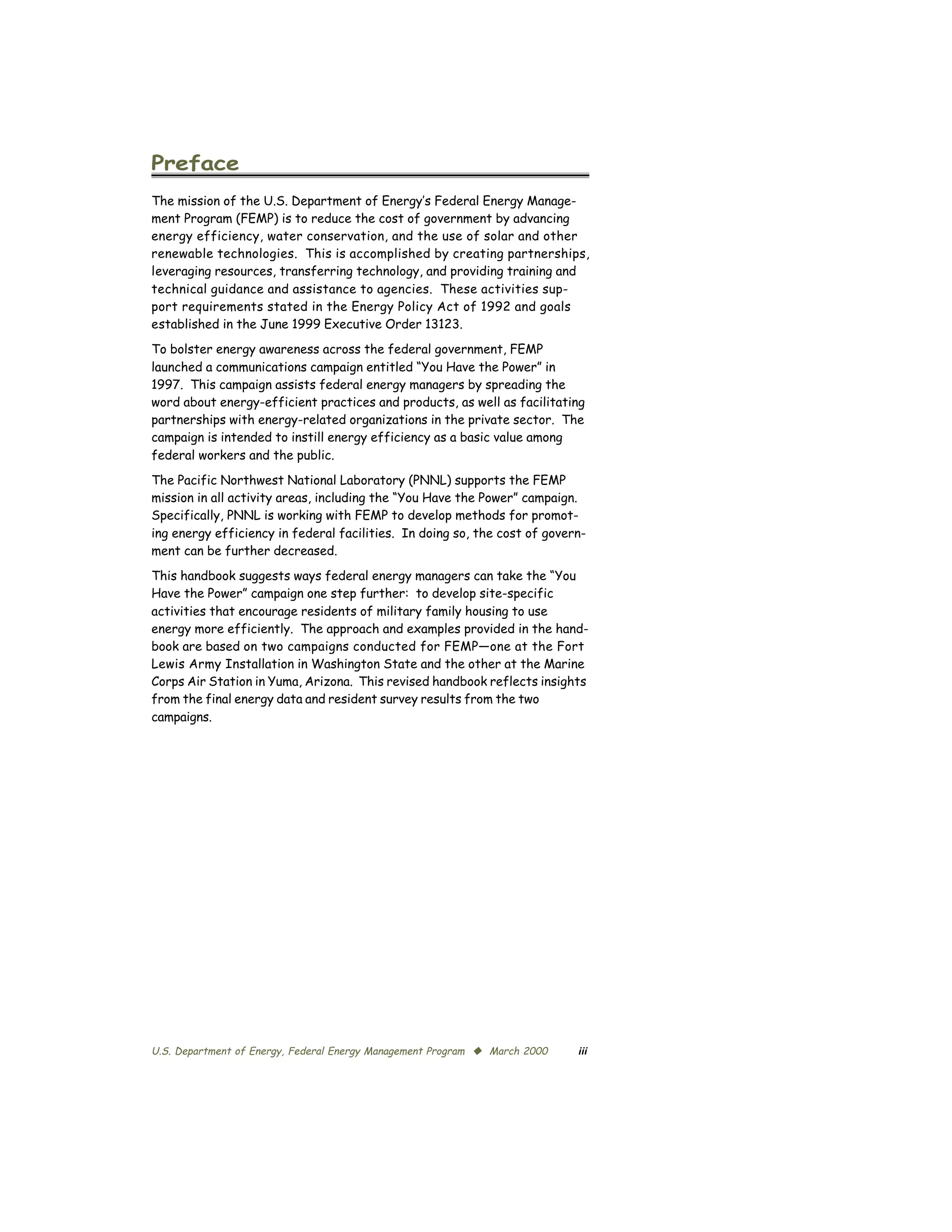 Preface

The mission of the U.S. Department of Energy’s Federal Energy Manage­
ment Program (FEMP) is to reduce the cost of government by advancing
energy efficiency, water conservation, and the use of solar and other
renewable technologies. This is accomplished by creating partnerships,
leveraging resources, transferring technology, and providing training and
technical guidance and assistance to agencies. These activities sup­
port requirements stated in the Energy Policy Act of 1992 and goals
established in the June 1999 Executive Order 13123.
To bolster energy awareness across the federal government, FEMP
launched a communications campaign entitled “You Have the Power” in
1997. This campaign assists federal energy managers by spreading the
word about energy-efficient practices and products, as well as facilitating
partnerships with energy-related organizations in the private sector. The
campaign is intended to instill energy efficiency as a basic value among
federal workers and the public.
The Pacific Northwest National Laboratory (PNNL) supports the FEMP
mission in all activity areas, including the “You Have the Power” campaign.
Specifically, PNNL is working with FEMP to develop methods for promot­
ing energy efficiency in federal facilities. In doing so, the cost of govern­
ment can be further decreased.
This handbook suggests ways federal energy managers can take the “You
Have the Power” campaign one step further: to develop site-specific
activities that encourage residents of military family housing to use
energy more efficiently. The approach and examples provided in the hand­
book are based on two campaigns conducted for FEMP—one at the Fort
Lewis Army Installation in Washington State and the other at the Marine
Corps Air Station in Yuma, Arizona. This revised handbook reflects insights
from the final energy data and resident survey results from the two
campaigns.




U.S. Department of Energy, Federal Energy Management Program © March 2000   iii
 