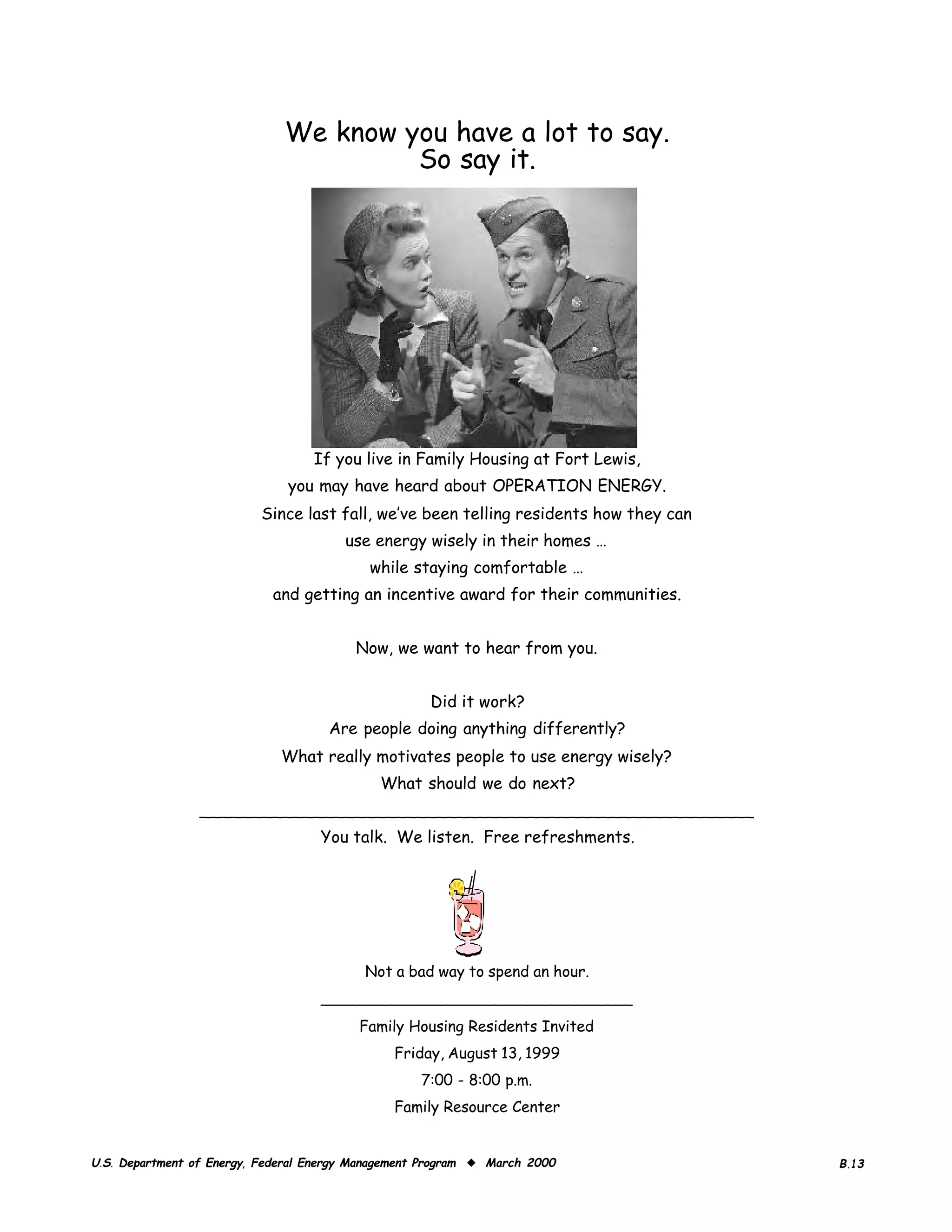 We know you have a lot to say.

                                       So say it.





                                   If you live in Family Housing at Fort Lewis,

                               you may have heard about OPERATION ENERGY.

                          Since last fall, we’ve been telling residents how they can

                                       use energy wisely in their homes …

                                           while staying comfortable …

                            and getting an incentive award for their communities.



                                         Now, we want to hear from you.



                                                     Did it work?

                                     Are people doing anything differently?

                             What really motivates people to use energy wisely?

                                             What should we do next?

                 ______________________________________________________
                                    You talk. We listen. Free refreshments.




                                           Not a bad way to spend an hour.
                                    _________________________________
                                          Family Housing Residents Invited

                                               Friday, August 13, 1999

                                                   7:00 - 8:00 p.m.

                                               Family Resource Center



U.S. Department of Energy, Federal Energy Management Program ◆ March 2000               B.13
 
