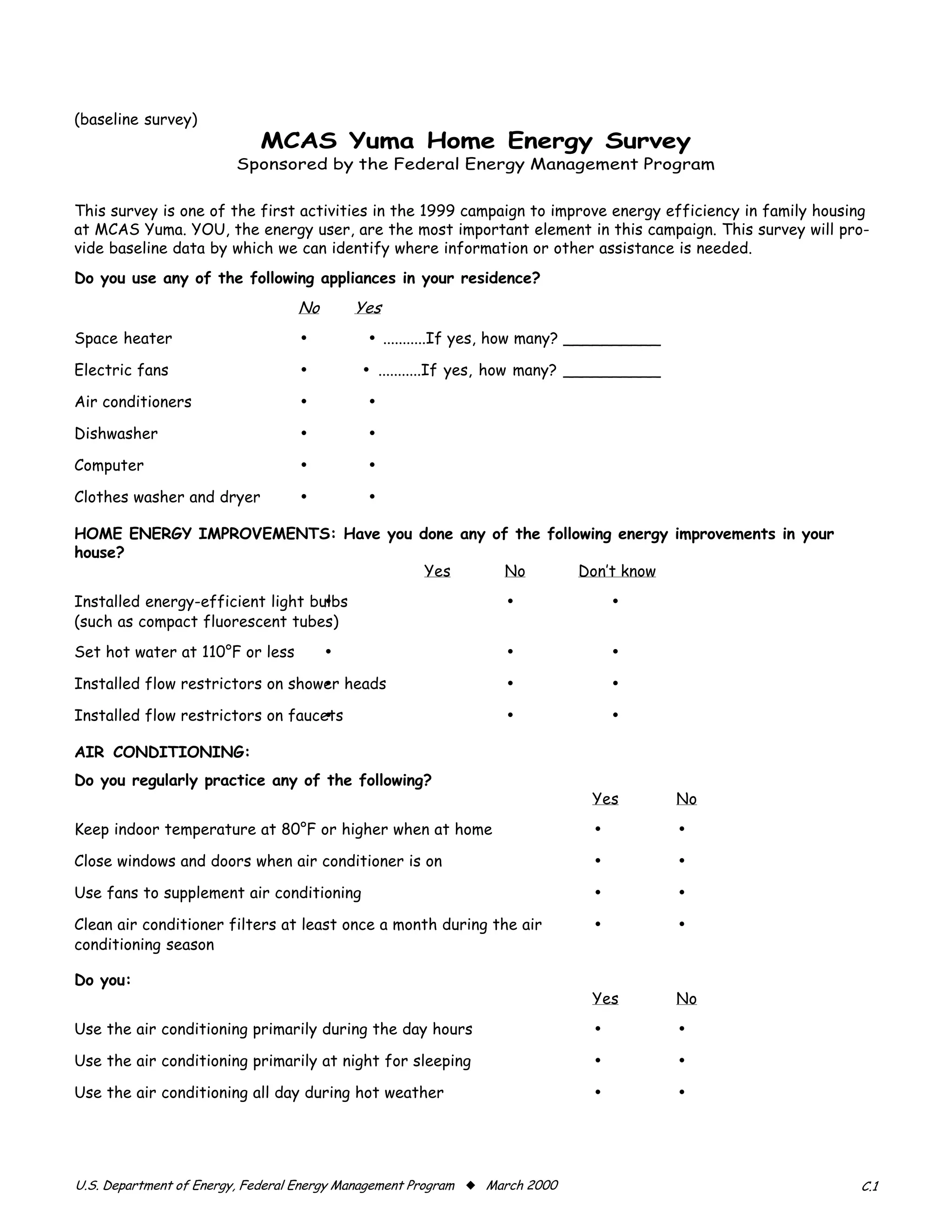 (baseline survey)
                            ����������������������������
                        Sponsored by the Federal Energy Management Program


This survey is one of the first activities in the 1999 campaign to improve energy efficiency in family housing
at MCAS Yuma. YOU, the energy user, are the most important element in this campaign. This survey will pro-
vide baseline data by which we can identify where information or other assistance is needed.
Do you use any of the following appliances in your residence?
                                 ��       ���
Space heater                     •          • ...........If yes, how many? __________

Electric fans                    •         • ...........If yes, how many? __________

Air conditioners                 •          •

Dishwasher                       •          •

Computer                         •          •

Clothes washer and dryer         •          •

HOME ENERGY IMPROVEMENTS: Have you done any of the following energy improvements in your
house?
                                    Yes       No        Don’t know
Installed energy-efficient light bulbs
                                  •                              •              •

(such as compact fluorescent tubes)

Set hot water at 110°F or less        •                          •              •

Installed flow restrictors on shower heads
                                  •                              •              •

Installed flow restrictors on faucets
                                  •                              •              •

AIR CONDITIONING:

Do you regularly practice any of the following?

                                                                            Yes          No
Keep indoor temperature at 80°F or higher when at home                      •            •
Close windows and doors when air conditioner is on                          •            •
Use fans to supplement air conditioning                                     •            •
Clean air conditioner filters at least once a month during the air          •            •
conditioning season

Do you:
                                                                            Yes          No
Use the air conditioning primarily during the day hours                     •            •
Use the air conditioning primarily at night for sleeping                    •            •
Use the air conditioning all day during hot weather                         •            •



U.S. Department of Energy, Federal Energy Management Program x March 2000                                   C.1
 