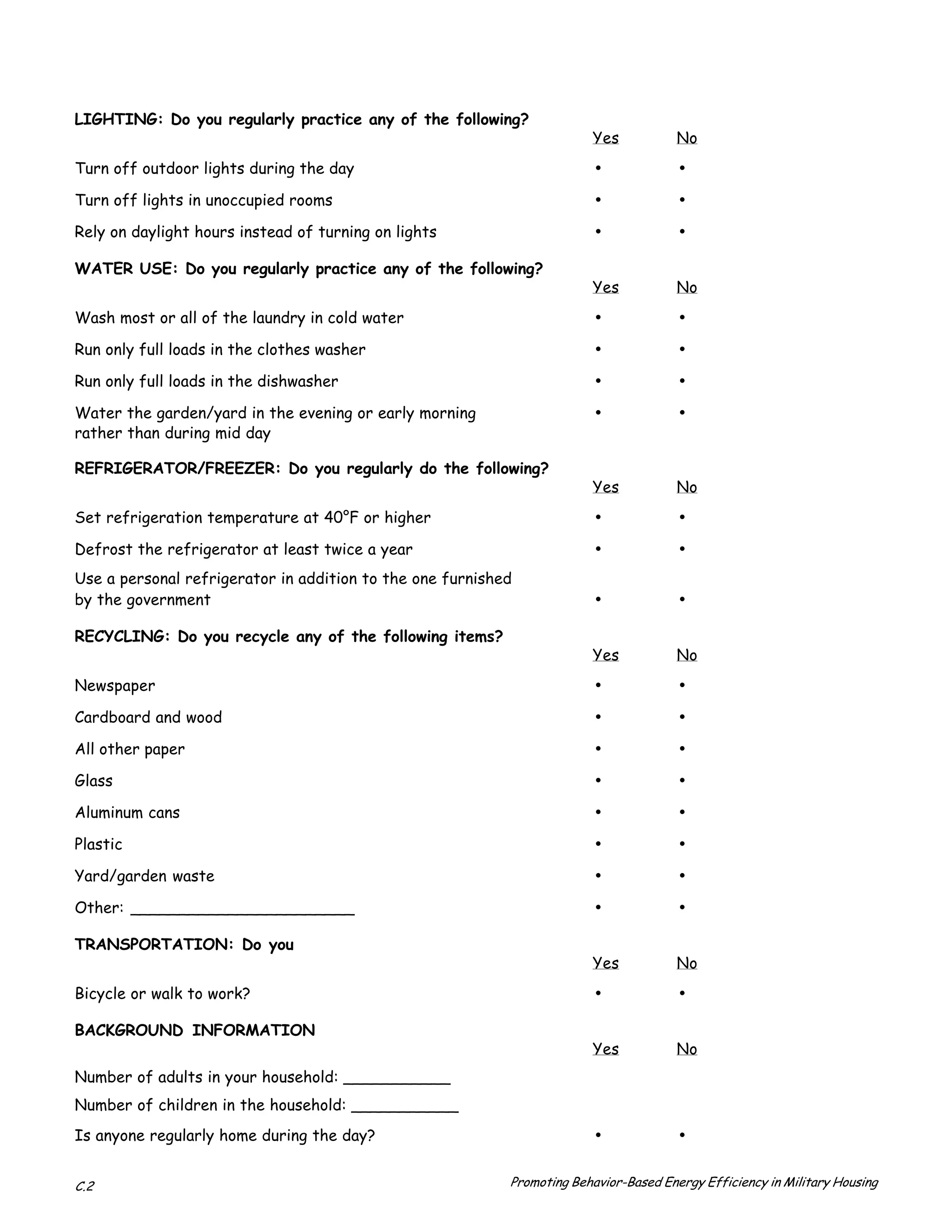 LIGHTING: Do you regularly practice any of the following?
                                                                        Yes            No
Turn off outdoor lights during the day                                  •              •
Turn off lights in unoccupied rooms                                     •              •
Rely on daylight hours instead of turning on lights                     •              •
WATER USE: Do you regularly practice any of the following?
                                                                        Yes            No
Wash most or all of the laundry in cold water                           •              •
Run only full loads in the clothes washer                               •              •
Run only full loads in the dishwasher                                   •              •
Water the garden/yard in the evening or early morning                   •              •
rather than during mid day

REFRIGERATOR/FREEZER: Do you regularly do the following?
                                                                        Yes            No
Set refrigeration temperature at 40°F or higher                         •              •
Defrost the refrigerator at least twice a year                          •              •
Use a personal refrigerator in addition to the one furnished
by the government                                                       •              •
RECYCLING: Do you recycle any of the following items?
                                                                        Yes            No
Newspaper                                                               •              •
Cardboard and wood                                                      •              •
All other paper                                                         •              •
Glass                                                                   •              •
Aluminum cans                                                           •              •
Plastic                                                                 •              •
Yard/garden waste                                                       •              •
Other: _______________________                                          •              •
TRANSPORTATION: Do you
                                                                        Yes            No
Bicycle or walk to work?                                                •              •
BACKGROUND INFORMATION
                                                                        Yes            No
Number of adults in your household: ___________
Number of children in the household: ___________
Is anyone regularly home during the day?                                •              •

C.2                                                        Promoting Behavior-Based Energy Efficiency in Military Housing
 