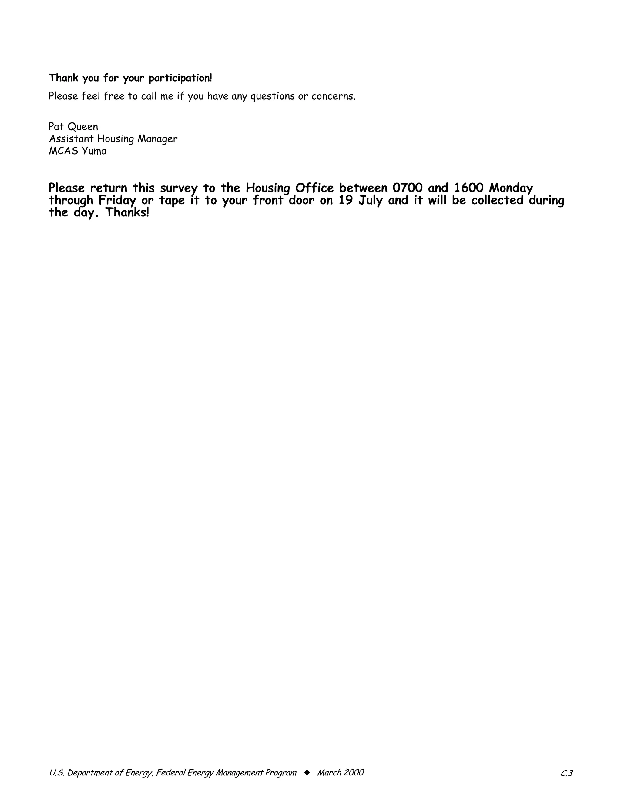 Thank you for your participation!
Please feel free to call me if you have any questions or concerns.


Pat Queen
Assistant Housing Manager
MCAS Yuma


Please return this survey to the Housing Office between 0700 and 1600 Monday
through Friday or tape it to your front door on 19 July and it will be collected during
the day. Thanks!




U.S. Department of Energy, Federal Energy Management Program x March 2000             C.3
 