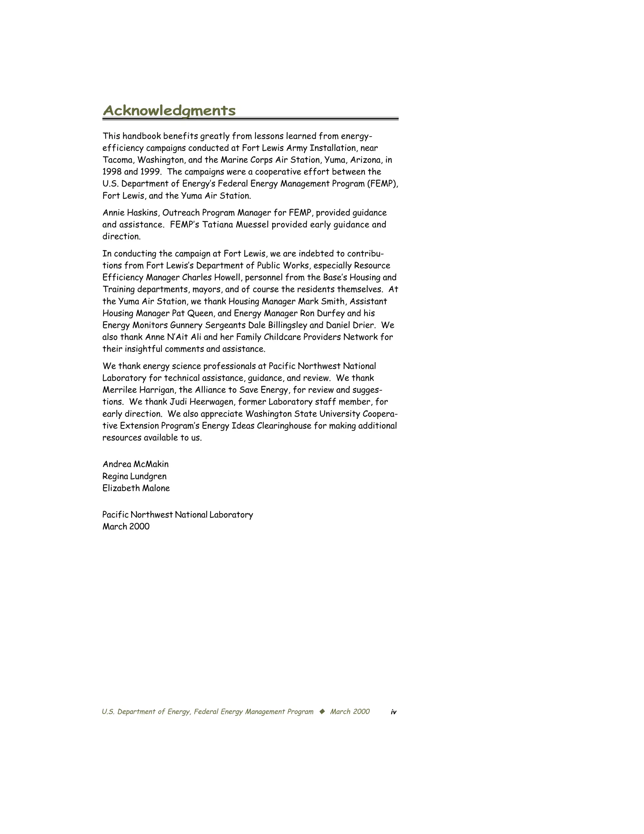 Acknowledgments

This handbook benefits greatly from lessons learned from energy-
efficiency campaigns conducted at Fort Lewis Army Installation, near
Tacoma, Washington, and the Marine Corps Air Station, Yuma, Arizona, in
1998 and 1999. The campaigns were a cooperative effort between the
U.S. Department of Energy’s Federal Energy Management Program (FEMP),
Fort Lewis, and the Yuma Air Station.
Annie Haskins, Outreach Program Manager for FEMP, provided guidance
and assistance. FEMP’s Tatiana Muessel provided early guidance and
direction.

In conducting the campaign at Fort Lewis, we are indebted to contribu­
tions from Fort Lewis’s Department of Public Works, especially Resource
Efficiency Manager Charles Howell, personnel from the Base’s Housing and
Training departments, mayors, and of course the residents themselves. At
the Yuma Air Station, we thank Housing Manager Mark Smith, Assistant
Housing Manager Pat Queen, and Energy Manager Ron Durfey and his
Energy Monitors Gunnery Sergeants Dale Billingsley and Daniel Drier. We
also thank Anne N’Ait Ali and her Family Childcare Providers Network for
their insightful comments and assistance.

We thank energy science professionals at Pacific Northwest National
Laboratory for technical assistance, guidance, and review. We thank
Merrilee Harrigan, the Alliance to Save Energy, for review and sugges­
tions. We thank Judi Heerwagen, former Laboratory staff member, for
early direction. We also appreciate Washington State University Coopera­
tive Extension Program’s Energy Ideas Clearinghouse for making additional
resources available to us.


Andrea McMakin
Regina Lundgren
Elizabeth Malone


Pacific Northwest National Laboratory
March 2000




U.S. Department of Energy, Federal Energy Management Program © March 2000   iv
 