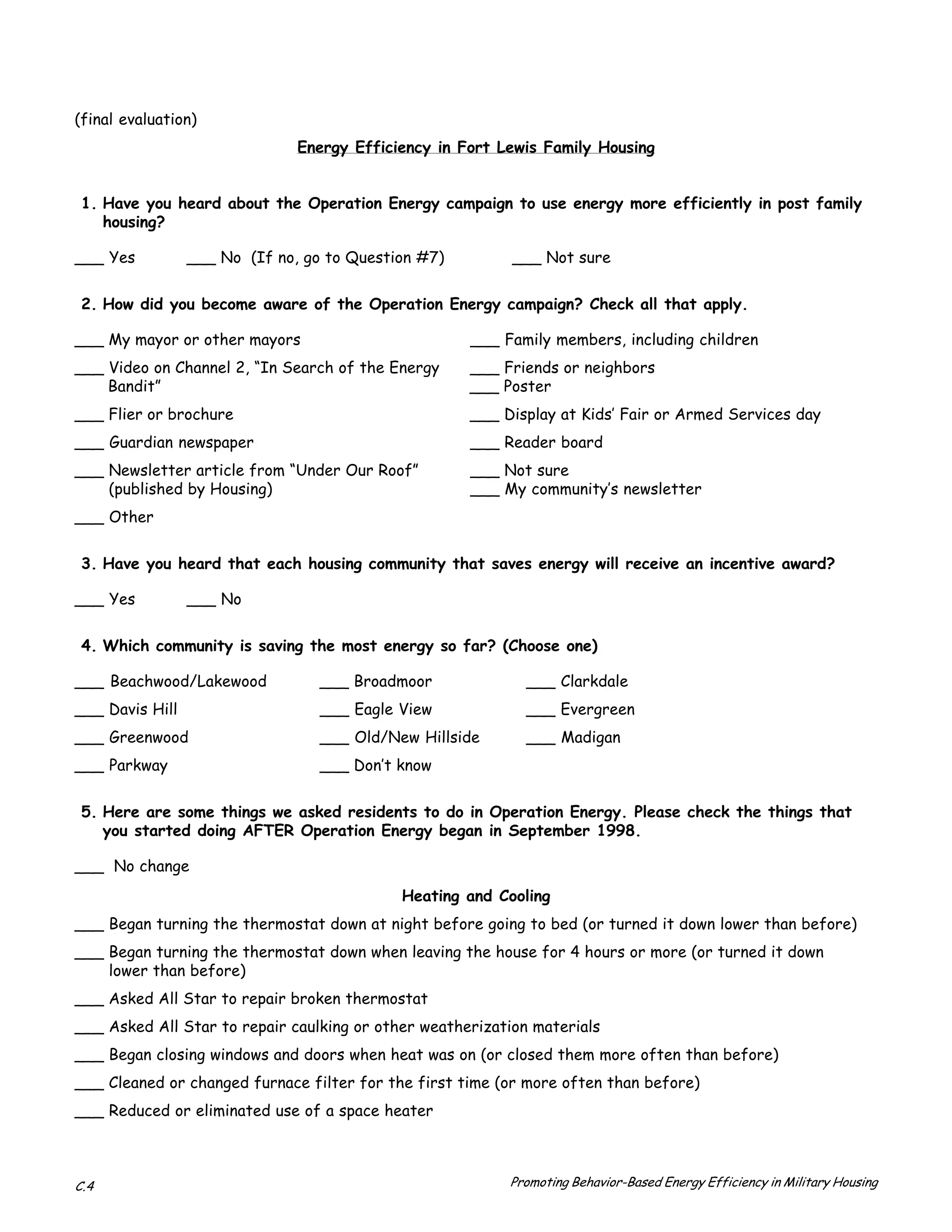 (final evaluation)
                               Energy Efficiency in Fort Lewis Family Housing


 1. Have you heard about the Operation Energy campaign to use energy more efficiently in post family
    housing?

___ Yes          ___ No (If no, go to Question #7)         ___ Not sure


 2. How did you become aware of the Operation Energy campaign? Check all that apply.

___ My mayor or other mayors                         ___ Family members, including children
___ Video on Channel 2, “In Search of the Energy     ___ Friends or neighbors
    Bandit”                                          ___ Poster
___ Flier or brochure                                ___ Display at Kids’ Fair or Armed Services day
___ Guardian newspaper                               ___ Reader board
___ Newsletter article from “Under Our Roof”         ___ Not sure
    (published by Housing)                           ___ My community’s newsletter
___ Other


 3. Have you heard that each housing community that saves energy will receive an incentive award?

___ Yes          ___ No


 4. Which community is saving the most energy so far? (Choose one)

___ Beachwood/Lakewood            ___ Broadmoor              ___ Clarkdale
___ Davis Hill                    ___ Eagle View             ___ Evergreen
___ Greenwood                     ___ Old/New Hillside       ___ Madigan
___ Parkway                       ___ Don’t know


 5. Here are some things we asked residents to do in Operation Energy. Please check the things that
    you started doing AFTER Operation Energy began in September 1998.

___ No change
                                            Heating and Cooling
___ Began turning the thermostat down at night before going to bed (or turned it down lower than before)
___ Began turning the thermostat down when leaving the house for 4 hours or more (or turned it down
    lower than before)
___ Asked All Star to repair broken thermostat
___ Asked All Star to repair caulking or other weatherization materials
___ Began closing windows and doors when heat was on (or closed them more often than before)
___ Cleaned or changed furnace filter for the first time (or more often than before)
___ Reduced or eliminated use of a space heater



C.4                                                       Promoting Behavior-Based Energy Efficiency in Military Housing
 