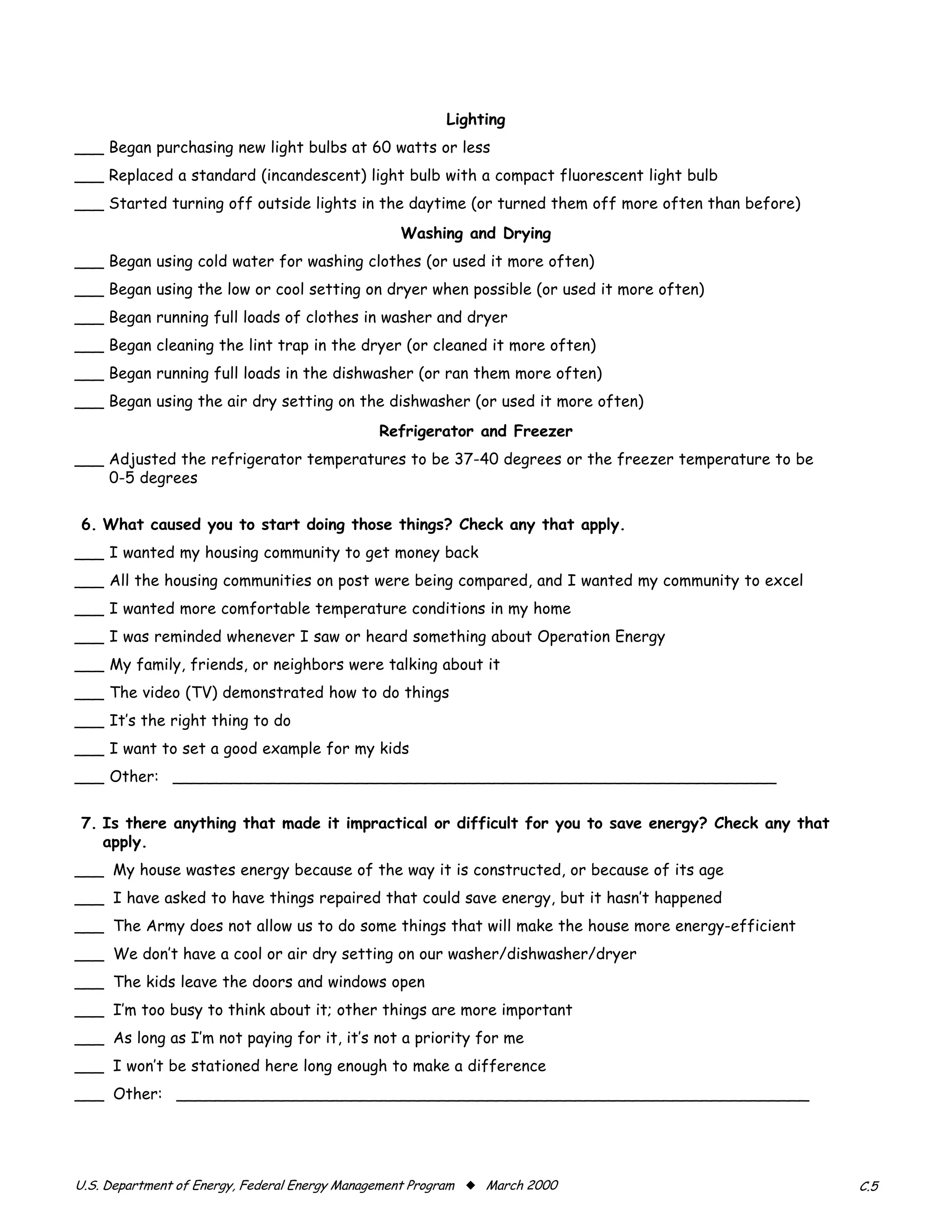 Lighting
___ Began purchasing new light bulbs at 60 watts or less
___ Replaced a standard (incandescent) light bulb with a compact fluorescent light bulb
___ Started turning off outside lights in the daytime (or turned them off more often than before)
                                                 Washing and Drying
___ Began using cold water for washing clothes (or used it more often)

___ Began using the low or cool setting on dryer when possible (or used it more often)

___ Began running full loads of clothes in washer and dryer

___ Began cleaning the lint trap in the dryer (or cleaned it more often)

___ Began running full loads in the dishwasher (or ran them more often)

___ Began using the air dry setting on the dishwasher (or used it more often)

                                              Refrigerator and Freezer
___ Adjusted the refrigerator temperatures to be 37-40 degrees or the freezer temperature to be
    0-5 degrees


6. What caused you to start doing those things? Check any that apply.
___ I wanted my housing community to get money back
___ All the housing communities on post were being compared, and I wanted my community to excel
___ I wanted more comfortable temperature conditions in my home
___ I was reminded whenever I saw or heard something about Operation Energy
___ My family, friends, or neighbors were talking about it
___ The video (TV) demonstrated how to do things
___ It’s the right thing to do
___ I want to set a good example for my kids
___ Other: ______________________________________________________________


7. Is there anything that made it impractical or difficult for you to save energy? Check any that
   apply.
___ My house wastes energy because of the way it is constructed, or because of its age
___ I have asked to have things repaired that could save energy, but it hasn’t happened
___ The Army does not allow us to do some things that will make the house more energy-efficient
___ We don’t have a cool or air dry setting on our washer/dishwasher/dryer
___ The kids leave the doors and windows open
___ I’m too busy to think about it; other things are more important
___ As long as I’m not paying for it, it’s not a priority for me
___ I won’t be stationed here long enough to make a difference
___ Other: _________________________________________________________________




U.S. Department of Energy, Federal Energy Management Program x March 2000                           C.5
 