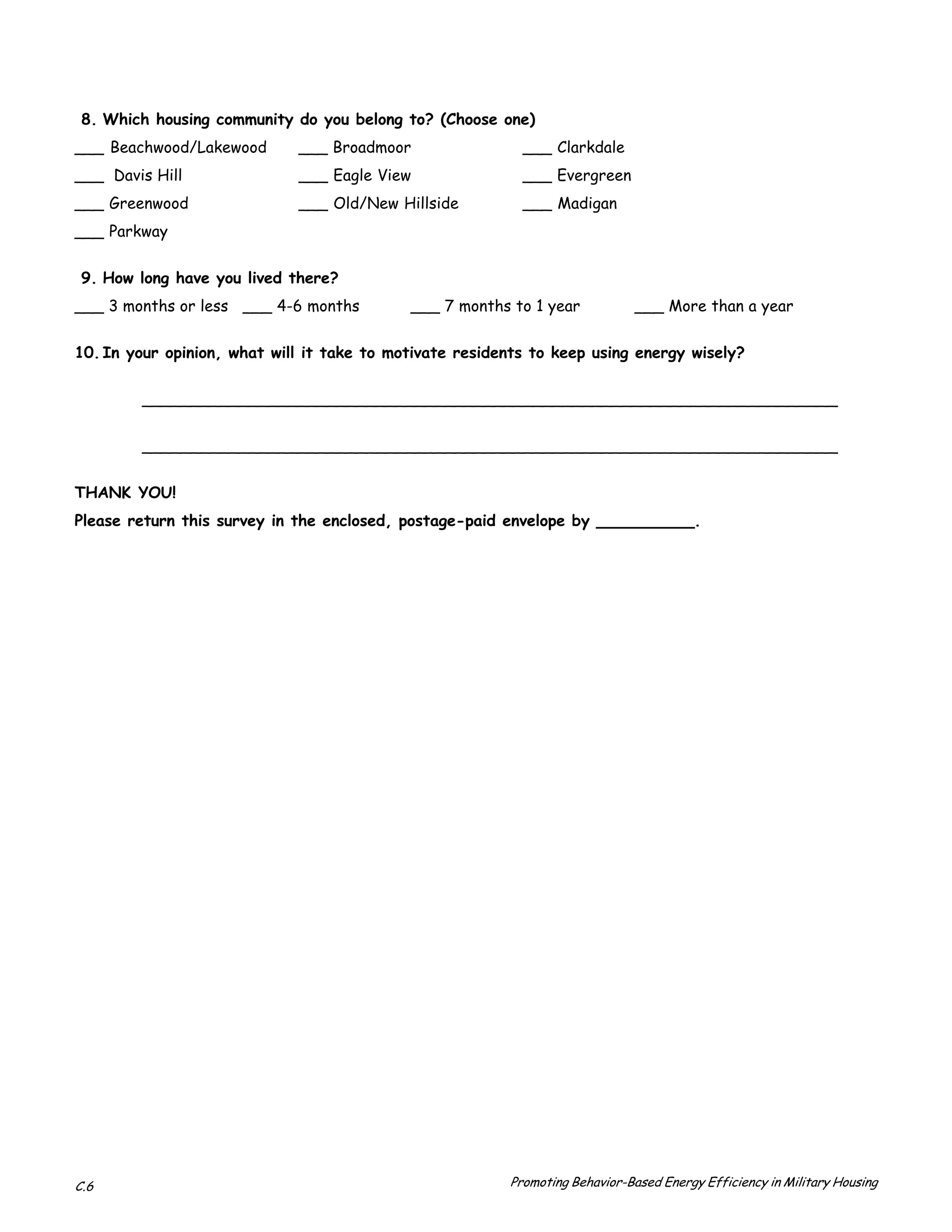 8. Which housing community do you belong to? (Choose one)

___ Beachwood/Lakewood       ___ Broadmoor                 ___ Clarkdale
___ Davis Hill               ___ Eagle View                ___ Evergreen
___ Greenwood                ___ Old/New Hillside          ___ Madigan
___ Parkway


 9. How long have you lived there?
___ 3 months or less ___ 4-6 months         ___ 7 months to 1 year            ___ More than a year


10. In your opinion, what will it take to motivate residents to keep using energy wisely?


        _______________________________________________________________________

        _______________________________________________________________________


THANK YOU!

Please return this survey in the enclosed, postage-paid envelope by __________.





C.6                                                      Promoting Behavior-Based Energy Efficiency in Military Housing
 