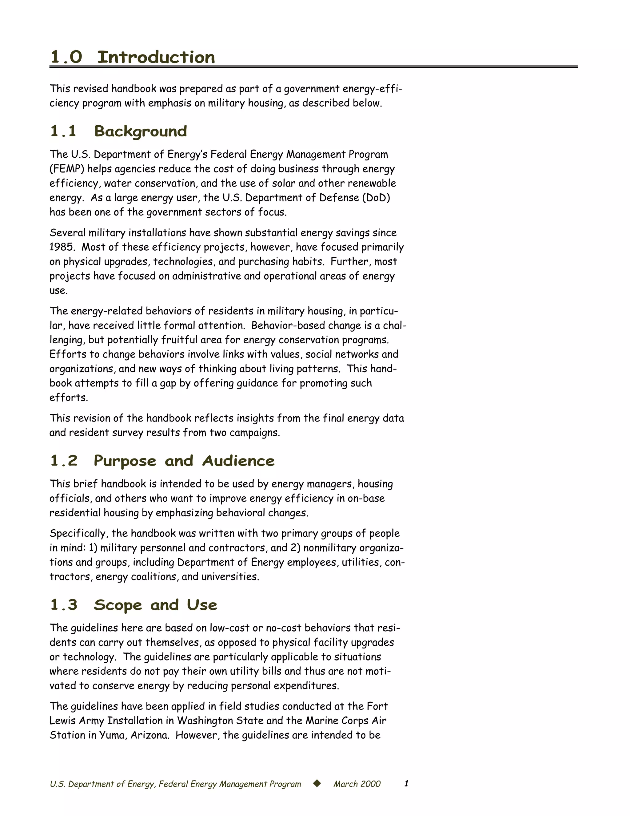 1.0 Introduction

This revised handbook was prepared as part of a government energy-effi­
ciency program with emphasis on military housing, as described below.

1.1       Background
The U.S. Department of Energy’s Federal Energy Management Program
(FEMP) helps agencies reduce the cost of doing business through energy
efficiency, water conservation, and the use of solar and other renewable
energy. As a large energy user, the U.S. Department of Defense (DoD)
has been one of the government sectors of focus.

Several military installations have shown substantial energy savings since
1985. Most of these efficiency projects, however, have focused primarily
on physical upgrades, technologies, and purchasing habits. Further, most
projects have focused on administrative and operational areas of energy
use.

The energy-related behaviors of residents in military housing, in particu­
lar, have received little formal attention. Behavior-based change is a chal­
lenging, but potentially fruitful area for energy conservation programs.
Efforts to change behaviors involve links with values, social networks and
organizations, and new ways of thinking about living patterns. This hand­
book attempts to fill a gap by offering guidance for promoting such
efforts.

This revision of the handbook reflects insights from the final energy data
and resident survey results from two campaigns.

1.2       Purpose and Audience
This brief handbook is intended to be used by energy managers, housing
officials, and others who want to improve energy efficiency in on-base
residential housing by emphasizing behavioral changes.
Specifically, the handbook was written with two primary groups of people
in mind: 1) military personnel and contractors, and 2) nonmilitary organiza­
tions and groups, including Department of Energy employees, utilities, con­
tractors, energy coalitions, and universities.

1.3       Scope and Use
The guidelines here are based on low-cost or no-cost behaviors that resi­
dents can carry out themselves, as opposed to physical facility upgrades
or technology. The guidelines are particularly applicable to situations
where residents do not pay their own utility bills and thus are not moti­
vated to conserve energy by reducing personal expenditures.

The guidelines have been applied in field studies conducted at the Fort
Lewis Army Installation in Washington State and the Marine Corps Air
Station in Yuma, Arizona. However, the guidelines are intended to be



U.S. Department of Energy, Federal Energy Management Program   ©   March 2000   1
 