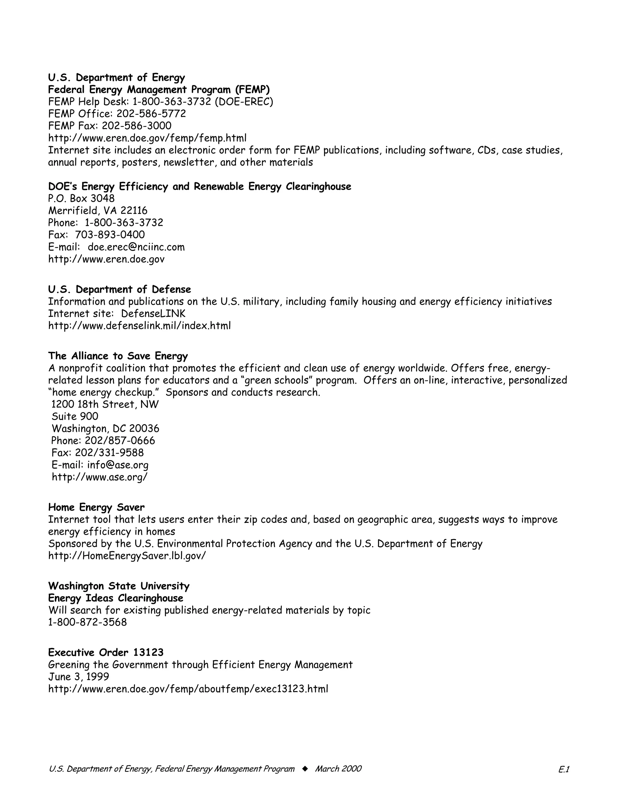 U.S. Department of Energy

Federal Energy Management Program (FEMP)

FEMP Help Desk: 1-800-363-3732 (DOE-EREC)
FEMP Office: 202-586-5772
FEMP Fax: 202-586-3000
http://www.eren.doe.gov/femp/femp.html
Internet site includes an electronic order form for FEMP publications, including software, CDs, case studies,
annual reports, posters, newsletter, and other materials

DOE’s Energy Efficiency and Renewable Energy Clearinghouse
P.O. Box 3048
Merrifield, VA 22116
Phone: 1-800-363-3732
Fax: 703-893-0400
E-mail: doe.erec@nciinc.com
http://www.eren.doe.gov

U.S. Department of Defense
Information and publications on the U.S. military, including family housing and energy efficiency initiatives
Internet site: DefenseLINK
http://www.defenselink.mil/index.html


The Alliance to Save Energy
A nonprofit coalition that promotes the efficient and clean use of energy worldwide. Offers free, energy-
related lesson plans for educators and a “green schools” program. Offers an on-line, interactive, personalized
“home energy checkup.” Sponsors and conducts research.
 1200 18th Street, NW

 Suite 900

 Washington, DC 20036

 Phone: 202/857-0666

 Fax: 202/331-9588

 E-mail: info@ase.org

 http://www.ase.org/



Home Energy Saver
Internet tool that lets users enter their zip codes and, based on geographic area, suggests ways to improve
energy efficiency in homes
Sponsored by the U.S. Environmental Protection Agency and the U.S. Department of Energy
http://HomeEnergySaver.lbl.gov/


Washington State University
Energy Ideas Clearinghouse
Will search for existing published energy-related materials by topic
1-800-872-3568


Executive Order 13123
Greening the Government through Efficient Energy Management
June 3, 1999
http://www.eren.doe.gov/femp/aboutfemp/exec13123.html




������������������������������������������������������������� x ����������                                      ���
 