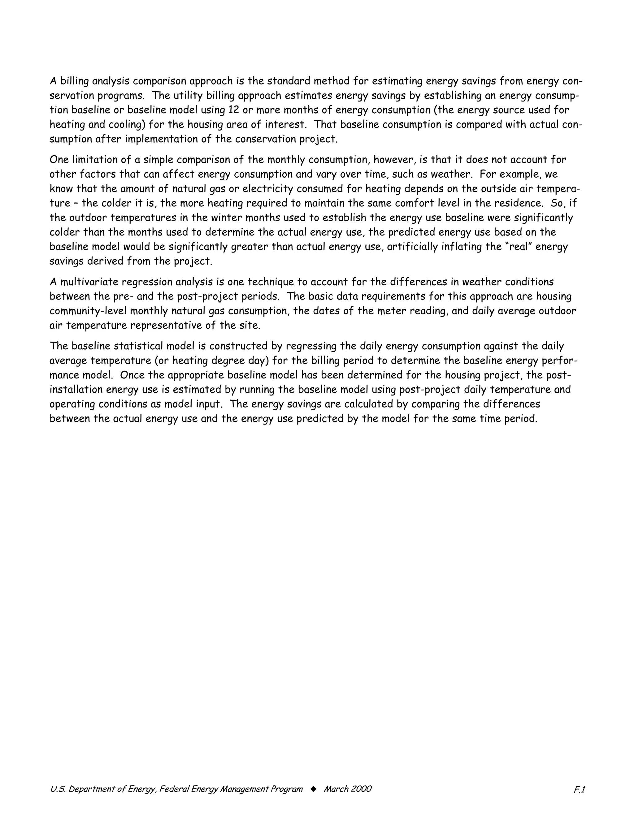 A billing analysis comparison approach is the standard method for estimating energy savings from energy con-
servation programs. The utility billing approach estimates energy savings by establishing an energy consump-
tion baseline or baseline model using 12 or more months of energy consumption (the energy source used for
heating and cooling) for the housing area of interest. That baseline consumption is compared with actual con-
sumption after implementation of the conservation project.
One limitation of a simple comparison of the monthly consumption, however, is that it does not account for
other factors that can affect energy consumption and vary over time, such as weather. For example, we
know that the amount of natural gas or electricity consumed for heating depends on the outside air tempera-
ture – the colder it is, the more heating required to maintain the same comfort level in the residence. So, if
the outdoor temperatures in the winter months used to establish the energy use baseline were significantly
colder than the months used to determine the actual energy use, the predicted energy use based on the
baseline model would be significantly greater than actual energy use, artificially inflating the “real” energy
savings derived from the project.

A multivariate regression analysis is one technique to account for the differences in weather conditions
between the pre- and the post-project periods. The basic data requirements for this approach are housing
community-level monthly natural gas consumption, the dates of the meter reading, and daily average outdoor
air temperature representative of the site.
The baseline statistical model is constructed by regressing the daily energy consumption against the daily
average temperature (or heating degree day) for the billing period to determine the baseline energy perfor-
mance model. Once the appropriate baseline model has been determined for the housing project, the post-
installation energy use is estimated by running the baseline model using post-project daily temperature and
operating conditions as model input. The energy savings are calculated by comparing the differences
between the actual energy use and the energy use predicted by the model for the same time period.




������������������������������������������������������������� x ����������                                  ���
 