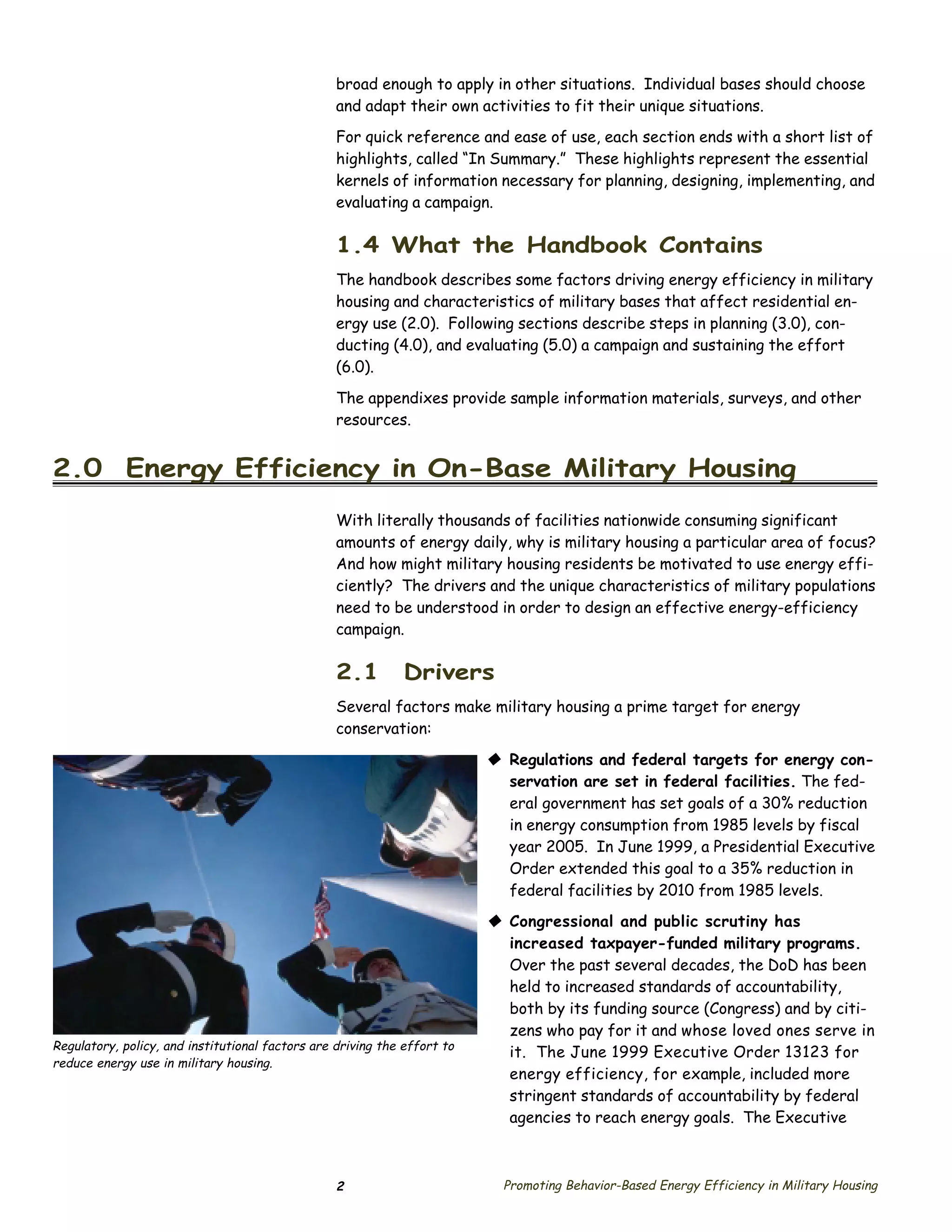 broad enough to apply in other situations. Individual bases should choose
                                                  and adapt their own activities to fit their unique situations.
                                                  For quick reference and ease of use, each section ends with a short list of
                                                  highlights, called “In Summary.” These highlights represent the essential
                                                  kernels of information necessary for planning, designing, implementing, and
                                                  evaluating a campaign.

                                                  1.4 What the Handbook Contains
                                                  The handbook describes some factors driving energy efficiency in military
                                                  housing and characteristics of military bases that affect residential en­
                                                  ergy use (2.0). Following sections describe steps in planning (3.0), con­
                                                  ducting (4.0), and evaluating (5.0) a campaign and sustaining the effort
                                                  (6.0).

                                                  The appendixes provide sample information materials, surveys, and other
                                                  resources.


2.0 Energy Efficiency in On-Base Military Housing
                                                  With literally thousands of facilities nationwide consuming significant
                                                  amounts of energy daily, why is military housing a particular area of focus?
                                                  And how might military housing residents be motivated to use energy effi­
                                                  ciently? The drivers and the unique characteristics of military populations
                                                  need to be understood in order to design an effective energy-efficiency
                                                  campaign.

                                                  2.1         Drivers
                                                  Several factors make military housing a prime target for energy
                                                  conservation:

                                                                          © Regulations and federal targets for energy con­
                                                                            servation are set in federal facilities. The fed­
                                                                            eral government has set goals of a 30% reduction
                                                                            in energy consumption from 1985 levels by fiscal
                                                                            year 2005. In June 1999, a Presidential Executive
                                                                            Order extended this goal to a 35% reduction in
                                                                            federal facilities by 2010 from 1985 levels.
                                                                          © Congressional and public scrutiny has
                                                                            increased taxpayer-funded military programs.
                                                                            Over the past several decades, the DoD has been
                                                                            held to increased standards of accountability,
                                                                            both by its funding source (Congress) and by citi­
                                                                            zens who pay for it and whose loved ones serve in
Regulatory, policy, and institutional factors are driving the effort to
                                                                            it. The June 1999 Executive Order 13123 for
reduce energy use in military housing.
                                                                            energy efficiency, for example, included more
                                                                            stringent standards of accountability by federal
                                                                            agencies to reach energy goals. The Executive



                                                  2                         Promoting Behavior-Based Energy Efficiency in Military Housing
 