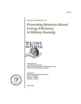Revision 1




Revised Handbook for

Promoting Behavior-Based
Energy Efficiency
in Military Housing




Prepared for the
U.S. Department of Energy
Office of Energy Efficiency and Renewable Energy
Federal Energy Management Program


Prepared by
Pacific Northwest National Laboratory
Andrea H. McMakin
Regina E. Lundgren
Elizabeth L. Malone




March 2000
 