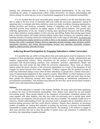 learning and collaboration that is intrinsic to organizational transformation. At the very least,
considering the nature of organizational culture within universities can deepen understanding and
inform strategy for achieving new levels of institutional engagement in environmental sustainability.

        It is no accident that the most successful green campus initiatives are the ones that have been
able to adapt to the low levels of rationality that exist within the university organization. Instead of
operating only to a strategic plan these initiatives stand ever ready to embrace emerging opportunities,
shifting priorities and resources constantly. Instead of depending only on business models and
structured growth, these initiatives are highly organic in their growth patterns, with growth rates
reflecting opportunities of the day. Instead of relying upon operational structures and fixed staffing
levels, these initiatives remain adaptive in their structure and staffing. Rather than relying upon formal
links to decision-makers and formal decision-making forums these initiatives are extremely adept at
building networks of trusting and diverse relationships with a wide range of individuals. In essence, the
most successful green campus initiatives are able to thrive in the dynamic complexity of the university
because they strike a pragmatic balance between appearing rational (strategic plans, business models,
operational structures, and formal decision-making forums) and operating irrationally (organic,
adaptive, chaotic growth, networks of trust).

     Achieving Broad Participation by Engaging Subcultures within Universities
       It is possible that any effort to bring about wide scale participation must be responsive to the
existence of three predominant subcultures that exist within universities – faculty, administration and
students organizational cultures. These subcultures are the product of different group histories
associated with decision-making practices, time constraints, priorities, opportunities, threats and
experiences that each group has had within the university organization. There exists an inherent
tension within the power structure of the university organization as a result of the delegation of and
struggle for power between these three subcultures. Evidence suggests that the greatest leverage in
achieving institutional change occurs when all three subcultures or groups have a shared vision and a
sense of organizational alignment in their respective actions. What follows is a brief summary of some
of the key group characteristics of students, faculty and administrative staff and some ideas for how
these groups can effectively increase their impact in generating an institutional commitment to
environmental sustainability. This includes some direction for how they can be moved closer towards a
shared vision and organizational alignment.

Students
        The first subculture to consider is the students. Students, for many years have been organizing
to address the issue of environmental sustainability. Now, almost every school has its own student
environment group. These groups depend on the emergence of passionate, committed students who
come together with other students, who they have often not previously met, to decide upon which
activities they can undertake with the precious time they have available. The students usually have no
resources, limited understanding of how the university itself is managed and no immediate access to
decision-making processes that they could directly influence. Despite these obstacles, an increasing
number of students are turning their attention to getting the university to become environmentally
responsible in campus operations, curriculum and research. The tendency is for students to engage in
short term activities that aim to raise the profile of certain issues and sometimes to embarrass the
university into responding to popular demand.




                                                                                                       10
 