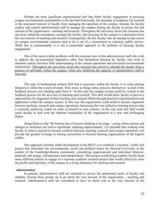 Perhaps the most significant organizational trait that limits faculty engagement in pursuing
campus environmental sustainability is the fact that historically, the demands of academic life resulted
in the structural removal of faculty from managing the operation of the campus. Instead, the faculty
employ and control administration staff to manage the campus freeing the faculty to pursue the real
mission of the organization - teaching and research. Throughout the university sector this structure has
served to imbed the assumption, amongst the faculty, that focusing on the campus is a distraction from
the core mission of teaching and research. Consequently, the few faculty who do attempt to take action
on campus environmental concerns tend to do it out of a commitment to voluntary public service.
While this is commendable, it is not a sustainable approach to the problem of securing faculty
engagement.

        One of the more evident problems with this structure now is that administration staff who wish
to address the environmental imperative often find themselves blocked by faculty who wish to
maintain control, but have little understanding of the campus operations and associated environmental
implications. Throughout the university sector this structure has served to alienate the faculty from a
practice of self-study within the campus, while also inhibiting the capacity of administrative staff to
innovate.


        The type of fundamental cultural shift that is necessary within the faculty is to value placing
themselves within the system of study. They must, as Senge states, perceive themselves ‘as part of the
feedback process, not standing apart from it.’ In this case the campus system could be viewed as the
feedback process for the activities of teaching and research. This shift would allow faculty to perceive
opportunities for alignment of their teaching and research efforts through practical experimentation and
application within the campus system. In this way the organization could achieve mission alignment
between teaching, research and campus operations, harnessing the vast collective learning process that
is currently underway within its walls, to benefit its own systems. At the very least this shift would
cause faculty to deal with the inherent irrationality of the organization to a new and challenging
degree.

         Senge believes that ‘the bottom line of systems thinking is leverage – seeing where actions and
changes in structures can lead to significant, enduring improvements.’ It is possible that working with
faculty to remove perceived mission conflicts between teaching, research and campus operations will
provide the greatest leverage in freeing universities to become learning organizations of the highest
caliber.

        One approach currently under development in the HGCI is to establish a visionary, visible and
project that articulates the environmental, social and political future for Harvard University in the
context of the Cambridge-Boston community, considering organizational and individual behavior,
materials and energy, infrastructure and transportation. This project would bring together faculty from
many different schools to engage in a rigorous academic research project that would effectively raise
the profile and legitimacy of the campus as a living laboratory for teaching and research.

 Administration
       In general, administrative staff are expected to service the operational needs of faculty and
students, freeing these groups up to go about the core mission of the organization – teaching and
research. Administrative staff are considered to have no direct role in the core mission of the



                                                                                                     12
 