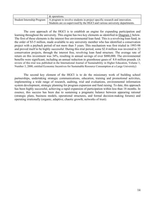 & operations.
Student Internship Program    A program to involve students in project specific research and innovation.
                              Students are co-supervised by the HGCI and various university departments.


        The core approach of the HGCI is to establish an engine for expanding participation and
learning throughout the university. This engine has two key elements as identified in Diagram 1 below.
The first of these elements is the interest free environmental loan fund. This is a revolving loan fund, in
the order of $3-5 million, made available to any university member who has identified a conservation
project with a payback period of not more than 5 years. This mechanism was first trialed in 1993-98
and proved itself to be highly successful. During this trial period, some $2.4 million was invested in 32
conservation projects, through the interest free, revolving loan fund structure. The average rate of
return on this investment was 34%, resulting in annual savings of over $880,000. The environmental
benefits were significant, including an annual reduction in greenhouse gases of 8.8 million pounds. (A
review of this trial was published in the International Journal of Sustainability in Higher Education, Volume 1,
Number 3, 2000, entitled Economic Incentives for Sustainable Resource Consumption at a Large University)


        The second key element of the HGCI is to do the missionary work of building school
partnerships, undertaking strategic communications, education, training and promotional activities,
implementing a wide range of research, auditing, trial and evaluations, environmental information
system development, strategic planning for program expansion and fund raising. To date, this approach
has been highly successful, achieving a rapid expansion of participation within less than 18 months. In
essence, this success has been due to sustaining a pragmatic balance between appearing rational
(strategic plans, business models, operational structures, and formal decision-making forums) and
operating irrationally (organic, adaptive, chaotic growth, networks of trust).




                                                                                                             14
 