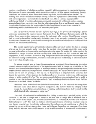 requires a combination of all of these qualities, especially a high competency in experiential learning.
The immense dynamic complexity within universities requires a skillful approach to learning through
experience and reflection, when inside decision making arenas, outside them or in transition. The
learning must involve a deep and bold self-honesty, where one is prepared to acknowledge and work
with one’s experiences – especially the most difficult ones. This is a critical requirement for
undertaking the task of institutionalizing environmental sustainability within universities, since no
amount of experience can protect one from the inherent complex, diverse and dynamic nature of this
organization. Further to this, the practice of reflection, humility and reciprocity are essential in
maintaining positive relationships with the numerous participants.

       One key aspect of personal mastery, explored by Senge, is the process of developing a person
vision and sustaining the creative tension that results from the difference between reality and the
vision. Senge suggests that a common process for individuals who confront this difference between
their personal vision and their daily reality, is that they experience a negative emotional response. This
in turn causes them to down grade the vision to the point at which the tension between reality and their
vision is not emotionally demanding.

       This insight is particularly relevant in the situation of the university sector. It is hard to imagine
a larger gap between a reality and a vision than the gap that exists between universities today and a
personal vision of an environmentally sustainable university sector. To sustain this vision requires the
individual to engage in action towards meeting their vision in order to feed a sense of hope and
engagement. It also requires a practice of deep and personal reflection to help the individual process
the effects of dealing with the inertia, resistance, occasional political backlashing, or territorialism that
may be provoked along the way.

       On a more personal note, at times the complexity and urgency of the environmental imperative
coupled with the complexity and inertia of the organizations we seek to change can overwhelm us. We
must all deal with the heartbreaking role of bearing witness to the spreading destruction of our world
and the ominous denial of our organizations and broader society. We are left alone to process what this
means for our own life journey as best we can. In these times it is important to be conscious that
despite the enormity of the situation, the fundamental power to create positive and wide reaching
change is within reach of all of us. Take any environmental challenge or organizational barrier and it is
possible to trace its fundamental creation and relief back to a change inside the human heart. As Ram
Daas states in his book ‘How Can I Help’:
      “The basic social institution is the individual human heart. It is the source of the energy from
      which all social action derives its power and purpose. The more we honor the integrity of that
      source, the more chance our actions have of reaching and stirring others. But we must first be
      whole hearted, fully integrated as we set out.”

        The work of institutional transformation is a calling to undertake a parallel journey within
ourselves. As we seek to change what is around us we must seek to change what is within us also. If
we seek a world that is aware, kind, fair and sustainable then, as Mohandas K. Gandhi said, ‘We must
be the change we seek’. This truth can be taken into the deepest realms of spiritual practice where our
own human potential may be unfolded and exercised beyond our current conditioning to effectively
expand our energy, resilience, connection, vision and influence. Expanding our awareness of our inner
being and the way our inner world connects to the world around us is an essential requirement to



                                                                                                          16
 