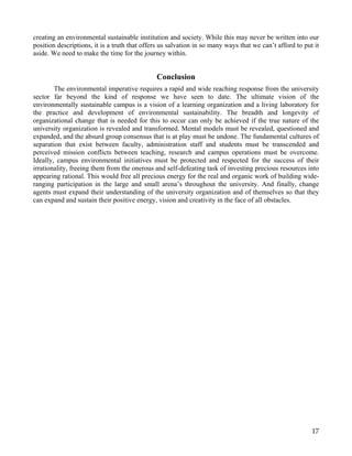 creating an environmental sustainable institution and society. While this may never be written into our
position descriptions, it is a truth that offers us salvation in so many ways that we can’t afford to put it
aside. We need to make the time for the journey within.


                                              Conclusion
        The environmental imperative requires a rapid and wide reaching response from the university
sector far beyond the kind of response we have seen to date. The ultimate vision of the
environmentally sustainable campus is a vision of a learning organization and a living laboratory for
the practice and development of environmental sustainability. The breadth and longevity of
organizational change that is needed for this to occur can only be achieved if the true nature of the
university organization is revealed and transformed. Mental models must be revealed, questioned and
expanded, and the absurd group consensus that is at play must be undone. The fundamental cultures of
separation that exist between faculty, administration staff and students must be transcended and
perceived mission conflicts between teaching, research and campus operations must be overcome.
Ideally, campus environmental initiatives must be protected and respected for the success of their
irrationality, freeing them from the onerous and self-defeating task of investing precious resources into
appearing rational. This would free all precious energy for the real and organic work of building wide-
ranging participation in the large and small arena’s throughout the university. And finally, change
agents must expand their understanding of the university organization and of themselves so that they
can expand and sustain their positive energy, vision and creativity in the face of all obstacles.




                                                                                                         17
 