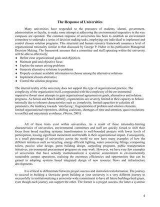 The Response of Universities
        Many universities have responded to the pressures of students, alumni, government,
administration or faculty, to make some attempt at addressing the environmental imperative in the way
campuses are operated. The common response of universities has been to establish an environment
committee to undertake a series of decision making tasks, employing one individual to implement and
control chosen solution programs. This structural and human resource framework assumes a level of
organizational rationality similar to that discussed by George P. Huber in his publication Managerial
Decision Making. The framework assumes that a committee and staff operating within the university
will be able to effectively:
♦ Define clear organizational goals and objectives
♦ Maintain goal and objective focus
♦ Explore the nature arising problems
♦ Generate alternative solutions to problems
♦ Properly evaluate available information to choose among the alternative solutions
♦ Implement chosen alternative
♦ Control the solution programs

The internal reality of the university does not support this type of organizational practice. The
complexity of the organization itself, compounded with the complexity of the environmental
imperative thwart most attempts to gain organizational agreement on goals, alternatives and solution
programs. As Simon and March identify, organizations are severely limited in their capacity to behave
rationally due to inherent characteristics such as: complexity, limited capacities to calculate all
parameters, the tendency towards ‘satisfycing’, fragmentation of problem and solution elements,
limited organizational repertoires, shifting coalitions, shortages of time and attention, quasi resolutions
to conflict and uncertainty avoidance. (Weiss, 2001).


         All of these traits exist within universities. As a result of these rationality-limiting
characteristics of universities, environmental committees and staff are quickly forced to shift their
focus from broad reaching systemic transformation to well-bounded projects with lower levels of
participation, loosing significant momentum and breadth in their organizational impact. Consequently,
in a small percentage of universities across the world we now have many examples of how the
different initiatives such as recycling, energy efficient lighting, water conserving fittings, composting
toilets, passive solar design, green building design, carpooling programs, public transportation
initiatives, environmental procurement programs etc may work. However, we have very few examples
of universities that have actually institutionalized a systemic commitment to environmentally
sustainable campus operations, realizing the enormous efficiencies and opportunities that can be
gained in adopting systems based integrated design of new resource flows and infrastructure
developments.

       It is critical to differentiate between project success and institution transformation. The journey
to succeed in building a showcase green building at your university is a very different journey to
successfully in institutionalizing a university-wide commitment to have all future buildings built green,
even though each journey can support the other. The former is a project success, the latter a systemic



                                                                                                          4
 