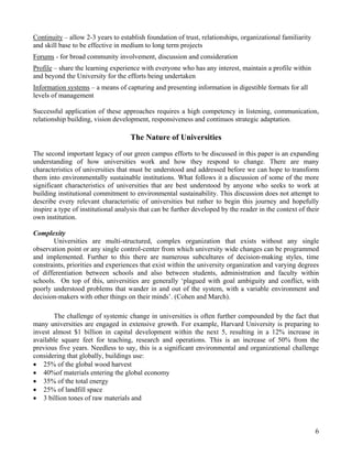 Continuity – allow 2-3 years to establish foundation of trust, relationships, organizational familiarity
and skill base to be effective in medium to long term projects
Forums - for broad community involvement, discussion and consideration
Profile – share the learning experience with everyone who has any interest, maintain a profile within
and beyond the University for the efforts being undertaken
Information systems – a means of capturing and presenting information in digestible formats for all
levels of management

Successful application of these approaches requires a high competency in listening, communication,
relationship building, vision development, responsiveness and continuos strategic adaptation.

                                    The Nature of Universities
The second important legacy of our green campus efforts to be discussed in this paper is an expanding
understanding of how universities work and how they respond to change. There are many
characteristics of universities that must be understood and addressed before we can hope to transform
them into environmentally sustainable institutions. What follows it a discussion of some of the more
significant characteristics of universities that are best understood by anyone who seeks to work at
building institutional commitment to environmental sustainability. This discussion does not attempt to
describe every relevant characteristic of universities but rather to begin this journey and hopefully
inspire a type of institutional analysis that can be further developed by the reader in the context of their
own institution.

Complexity
       Universities are multi-structured, complex organization that exists without any single
observation point or any single control-center from which university wide changes can be programmed
and implemented. Further to this there are numerous subcultures of decision-making styles, time
constraints, priorities and experiences that exist within the university organization and varying degrees
of differentiation between schools and also between students, administration and faculty within
schools. On top of this, universities are generally ‘plagued with goal ambiguity and conflict, with
poorly understood problems that wander in and out of the system, with a variable environment and
decision-makers with other things on their minds’. (Cohen and March).

       The challenge of systemic change in universities is often further compounded by the fact that
many universities are engaged in extensive growth. For example, Harvard University is preparing to
invest almost $1 billion in capital development within the next 5, resulting in a 12% increase in
available square feet for teaching, research and operations. This is an increase of 50% from the
previous five years. Needless to say, this is a significant environmental and organizational challenge
considering that globally, buildings use:
• 25% of the global wood harvest
• 40%of materials entering the global economy
• 35% of the total energy
• 25% of landfill space
• 3 billion tones of raw materials and



                                                                                                           6
 