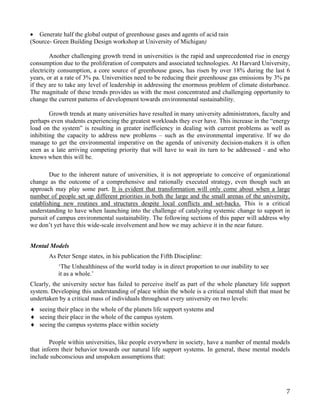 • Generate half the global output of greenhouse gases and agents of acid rain
(Source- Green Building Design workshop at University of Michigan)

        Another challenging growth trend in universities is the rapid and unprecedented rise in energy
consumption due to the proliferation of computers and associated technologies. At Harvard University,
electricity consumption, a core source of greenhouse gases, has risen by over 18% during the last 6
years, or at a rate of 3% pa. Universities need to be reducing their greenhouse gas emissions by 3% pa
if they are to take any level of leadership in addressing the enormous problem of climate disturbance.
The magnitude of these trends provides us with the most concentrated and challenging opportunity to
change the current patterns of development towards environmental sustainability.

        Growth trends at many universities have resulted in many university administrators, faculty and
perhaps even students experiencing the greatest workloads they ever have. This increase in the “energy
load on the system” is resulting in greater inefficiency in dealing with current problems as well as
inhibiting the capacity to address new problems – such as the environmental imperative. If we do
manage to get the environmental imperative on the agenda of university decision-makers it is often
seen as a late arriving competing priority that will have to wait its turn to be addressed - and who
knows when this will be.

        Due to the inherent nature of universities, it is not appropriate to conceive of organizational
change as the outcome of a comprehensive and rationally executed strategy, even though such an
approach may play some part. It is evident that transformation will only come about when a large
number of people set up different priorities in both the large and the small arenas of the university,
establishing new routines and structures despite local conflicts and set-backs. This is a critical
understanding to have when launching into the challenge of catalyzing systemic change to support in
pursuit of campus environmental sustainability. The following sections of this paper will address why
we don’t yet have this wide-scale involvement and how we may achieve it in the near future.


Mental Models
       As Peter Senge states, in his publication the Fifth Discipline:
           ‘The Unhealthiness of the world today is in direct proportion to our inability to see
           it as a whole.’
Clearly, the university sector has failed to perceive itself as part of the whole planetary life support
system. Developing this understanding of place within the whole is a critical mental shift that must be
undertaken by a critical mass of individuals throughout every university on two levels:
♦ seeing their place in the whole of the planets life support systems and
♦ seeing their place in the whole of the campus system.
♦ seeing the campus systems place within society

        People within universities, like people everywhere in society, have a number of mental models
that inform their behavior towards our natural life support systems. In general, these mental models
include subconscious and unspoken assumptions that:




                                                                                                      7
 