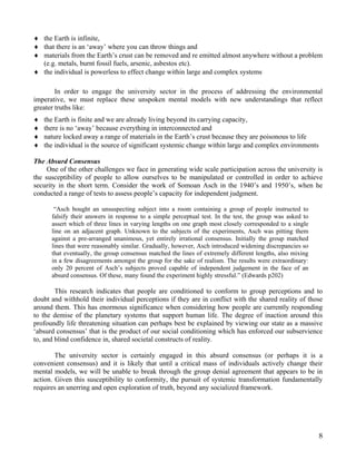 ♦ the Earth is infinite,
♦ that there is an ‘away’ where you can throw things and
♦ materials from the Earth’s crust can be removed and re emitted almost anywhere without a problem
  (e.g. metals, burnt fossil fuels, arsenic, asbestos etc).
♦ the individual is powerless to effect change within large and complex systems

        In order to engage the university sector in the process of addressing the environmental
imperative, we must replace these unspoken mental models with new understandings that reflect
greater truths like:
♦   the Earth is finite and we are already living beyond its carrying capacity,
♦   there is no ‘away’ because everything in interconnected and
♦   nature locked away a range of materials in the Earth’s crust because they are poisonous to life
♦   the individual is the source of significant systemic change within large and complex environments

The Absurd Consensus
     One of the other challenges we face in generating wide scale participation across the university is
the susceptibility of people to allow ourselves to be manipulated or controlled in order to achieve
security in the short term. Consider the work of Somoan Asch in the 1940’s and 1950’s, when he
conducted a range of tests to assess people’s capacity for independent judgment.

       “Asch bought an unsuspecting subject into a room containing a group of people instructed to
      falsify their answers in response to a simple perceptual test. In the test, the group was asked to
      assert which of three lines in varying lengths on one graph most closely corresponded to a single
      line on an adjacent graph. Unknown to the subjects of the experiments, Asch was pitting them
      against a pre-arranged unanimous, yet entirely irrational consensus. Initially the group matched
      lines that were reasonably similar. Gradually, however, Asch introduced widening discrepancies so
      that eventually, the group consensus matched the lines of extremely different lengths, also mixing
      in a few disagreements amongst the group for the sake of realism. The results were extraordinary:
      only 20 percent of Asch’s subjects proved capable of independent judgement in the face of an
      absurd consensus. Of these, many found the experiment highly stressful.” (Edwards p202)

        This research indicates that people are conditioned to conform to group perceptions and to
doubt and withhold their individual perceptions if they are in conflict with the shared reality of those
around them. This has enormous significance when considering how people are currently responding
to the demise of the planetary systems that support human life. The degree of inaction around this
profoundly life threatening situation can perhaps best be explained by viewing our state as a massive
‘absurd consensus’ that is the product of our social conditioning which has enforced our subservience
to, and blind confidence in, shared societal constructs of reality.

        The university sector is certainly engaged in this absurd consensus (or perhaps it is a
convenient consensus) and it is likely that until a critical mass of individuals actively change their
mental models, we will be unable to break through the group denial agreement that appears to be in
action. Given this susceptibility to conformity, the pursuit of systemic transformation fundamentally
requires an unerring and open exploration of truth, beyond any socialized framework.




                                                                                                           8
 