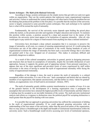 System Archetypes - The Myth of the Rational University
        According to Senge, systems archetypes are the simple stories that get told over and over again
within an organization. They are the system patterns that underscore many organizational responses
and activities. Failure to understand the system archetypes will often lead to fixing the problem but not
the thinking that produced the problem in the first place. It is possible that the inaction of the university
sector is largely connected to some powerful system archetypes. One such archetype to be explored
here is what will be termed the myth of rationality.

         Fundamentally, the survival of the university sector depends upon holding the prized place
within the market, as the premier provider and regulator of higher education and research. To maintain
this position within society, a position secured by a deep and assumed trust in the nature of the
institution, the university sector must appear to be institutions of supreme rationality. After all, who
would agree to pay tuition for a degree or fund research from anything less than a rational institution?

       Universities have developed a deep cultural assumption that it is necessary to preserve the
image of rationality, at all costs, as a means of ensuring organizational survival. It’s worth noting that
Universities are one of the oldest types of institutions in the world. During hundreds of years of
organizational evolution the image of rationality has been such a successful strategy that it was taken
for granted until it has even ‘dropped out of awareness’. This makes it extremely difficult and
potentially dangerous to address.

        As a result of this cultural assumption, universities in general, persist in designing processes
and structures that are based on assumptions of rationality, despite the inevitable disfunction of such
approaches, because it supports the greater goal of appearing rational. From personal experience, it
appears that one of the most significant and prevalent forms of stress experienced by staff within
universities is the stress of having to sustain the myth of organizational rationality while facing the
reality of organizational irrationality.

       Regardless of the damage it does, the need to protect the myth of rationality is a cultural
assumption within universities. It is one of the core ‘ basic assumptions and beliefs that are shared by
members of an organization, that operate unconsciously, and that define in a basic “taken for granted”
fashion, an organizations view of itself and its environment’. (Schein, 1987).

        The myth of rationality greatly inhibits systemic transformation in a number of ways. It is one
of the greatest barriers to the development of a learning organization since it propagates the
assumption that universities have attained the highest possible levels of functionality and that whatever
is lacking must be accepted as an inevitable limitation of the system. The myth prevents institutional
analysis and reform as a response to disfunction since the political payoff for accepting disfunction is
much greater than the payoff for dealing with root causes.

       It is possible that our approach to greening universities has suffered the containment of abiding
to the myth of organizational rationality. If we could approach greening universities with an
understanding of the true nature of the university, rather than the perceived nature of the organization,
then we may achieve a breakthrough in the depth and breadth of institutional transformation within the
university sector. Such a breakthrough would involve accessing new levels of institutional openness,




                                                                                                           9
 